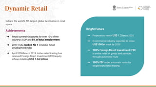 India is the world’s 5th largest global destination in retail
space
Achievements
➔ Retail currently accounts for over 10% of the
country’s GDP and 8% of total employment
➔ 2017: India ranked No 1 in Global Retail
Development Index
➔ April 2000-March 2019: Indian retail trading has
received Foreign Direct Investment (FDI) equity
inflows totalling US$ 1.66 billion
31
Dynamic Retail
Bright Future
➔ Projected to reach US$ 1.2 tn by 2020
➔ E-commerce industry expected to cross
US$100 bn mark by 2020
➔ 100% Foreign Direct Investment (FDI)
in online retail of goods and services
through automatic route
➔ 100% FDI under automatic route for
single-brand retail trading
 
