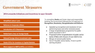 Simplified Labour Laws
Reforms in Corporate Affairs
Introduction of E-Clearances
Rolled back a levy on foreign funds
Relaxed foreign direct investment rules
Easier KYCs for investors in Capital Markets
More support to NBFCs/HFCs and MSMEs
7
Government Measures
2014 onwards:Initiatives and Incentives to spur Growth:
To strengthen Banks and foster clean and responsible
banking, the Government followed the 4 R approach of
Recognition, Resolution, Recapitalization and Reforms
● Speeded up recognition and resolution of non-
performing loans and other stressed assets
● A large recapitalization programme for public
banks launched in 2017
● Proposed further recapitalisation of public sector
banks (PSBs) with infusion of over US$10.2 bn
● Merger of several public banks
● Out of 18 public sector banks, 14 are in profit-
earning situation
 