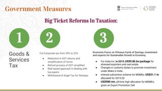 Goods &
Services
Tax
8
Government Measures
Economic Focus on Virtuous Cycle of Savings, investment
and exports for Sustainable Growth in Economy
● For India Inc: in 2019, US$9.86 bn package for
stressed exporters and real estate
● Changes in customs duties to promote investment
under Make in India
● Interest subvention scheme for MSMEs: US$51.1 m
allocated for 2019-20
● US$980 mn, all-time high allocation for MSMEs;
given an Export Promotion Cell
1 2
Cut Corporate tax from 30% to 22%
● Reduction in GST returns and
simplification of forms
● Refund process of GST simplified
● Risk based approach in dealing with
tax payers
● Withdrawal of Angel Tax for Startups
Big Ticket Reforms In Taxation:
3
 