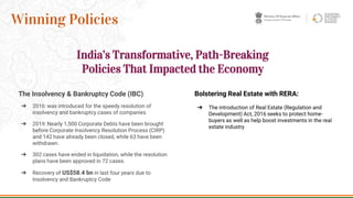 The Insolvency & Bankruptcy Code (IBC)
➔ 2016: was introduced for the speedy resolution of
insolvency and bankruptcy cases of companies
➔ 2019: Nearly 1,500 Corporate Debts have been brought
before Corporate Insolvency Resolution Process (CIRP)
and 142 have already been closed, while 63 have been
withdrawn.
➔ 302 cases have ended in liquidation, while the resolution
plans have been approved in 72 cases.
➔ Recovery of US$58.4 bn in last four years due to
Insolvency and Bankruptcy Code
9
Winning Policies
Bolstering Real Estate with RERA:
➔ The introduction of Real Estate (Regulation and
Development) Act, 2016 seeks to protect home-
buyers as well as help boost investments in the real
estate industry
India’s Transformative, Path-Breaking
Policies That Impacted the Economy
 