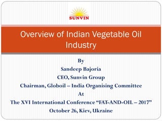 By
Sandeep Bajoria
CEO, Sunvin Group
Chairman, Globoil – India Organising Committee
At
The XVI International Conference “FAT-AND-OIL – 2017”
October 26, Kiev, Ukraine
Overview of Indian Vegetable Oil
Industry
 