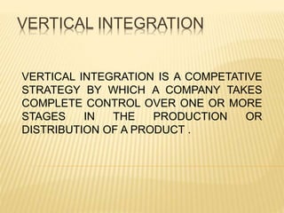 VERTICAL INTEGRATION
VERTICAL INTEGRATION IS A COMPETATIVE
STRATEGY BY WHICH A COMPANY TAKES
COMPLETE CONTROL OVER ONE OR MORE
STAGES IN THE PRODUCTION OR
DISTRIBUTION OF A PRODUCT .
 