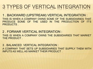 3 TYPES OF VERTICAL INTEGRATION
1 . BACKWARD (UPSTREAM) VERTICAL INTEGRATION :
THIS IS WHEN A COMPANY OWNS SOME OF THE SUBSIDIARIES THAT
PRODUCE SOME OF THE USED IN THE PRODUCTION OF IT’S
PRODUCTS .
2 . FORWAR VERTICAL INTEGRATION :
THIS IS WHEN A COMPANY OWNS THE SUBSIDIARIES THAT MARKET
THE PRODUCT .
3 . BALANCED VERTICAL INTEGRATION :
A COMPANY THAT SETS UP SUBSIDIARIES THAT SUPPLY THEM WITH
INPUTS AS WELL AS MARKET THEIR PRODUCT .
 