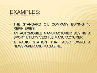 EXAMPLES:
• THE STANDARD OIL COMPANY BUYING 40
REFINIERIES
• AN AUTOMOBILE MANUFACTURER BUYING A
SPORT UTILITY VECHILE MANUFACTURER
• A RADIO STATION THAT ALSO OWNS A
NEWSPAPER AND MAGAZINE.
 