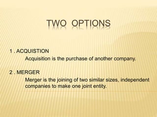 TWO OPTIONS
1 . ACQUISTION
Acquisition is the purchase of another company.
2 . MERGER
Merger is the joining of two similar sizes, independent
companies to make one joint entity.
 