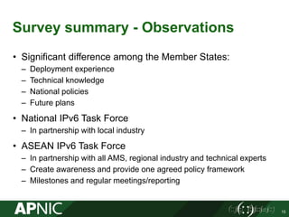 Survey summary - Observations
• Significant difference among the Member States:
– Deployment experience
– Technical knowledge
– National policies
– Future plans
• National IPv6 Task Force
– In partnership with local industry
• ASEAN IPv6 Task Force
– In partnership with all AMS, regional industry and technical experts
– Create awareness and provide one agreed policy framework
– Milestones and regular meetings/reporting
15
 