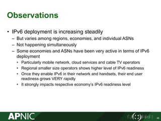 Observations
• IPv6 deployment is increasing steadily
– But varies among regions, economies, and individual ASNs
– Not happening simultaneously
– Some economies and ASNs have been very active in terms of IPv6
deployment
• Particularly mobile network, cloud services and cable TV operators
• Regional smaller size operators shows higher level of IPv6 readiness
• Once they enable IPv6 in their network and handsets, their end user
readiness grows VERY rapidly
• It strongly impacts respective economy’s IPv6 readiness level
48
 