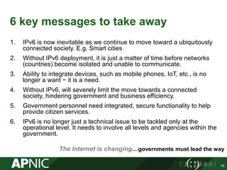 6 key messages to take away
1. IPv6 is now inevitable as we continue to move toward a ubiquitously
connected society. E.g. Smart cities
2. Without IPv6 deployment, it is just a matter of time before networks
(countries) become isolated and unable to communicate.
3. Ability to integrate devices, such as mobile phones, IoT, etc., is no
longer a want − it is a need.
4. Without IPv6, will severely limit the move towards a connected
society, hindering government and business efficiency.
5. Government personnel need integrated, secure functionality to help
provide citizen services.
6. IPv6 is no longer just a technical issue to be tackled only at the
operational level. It needs to involve all levels and agencies within the
government.
55
The Internet is changing…governments must lead the way
 