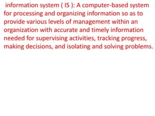 • information system ( IS ): A computer-based system
  for processing and organizing information so as to
  provide various levels of management within an
  organization with accurate and timely information
  needed for supervising activities, tracking progress,
  making decisions, and isolating and solving problems.
 
