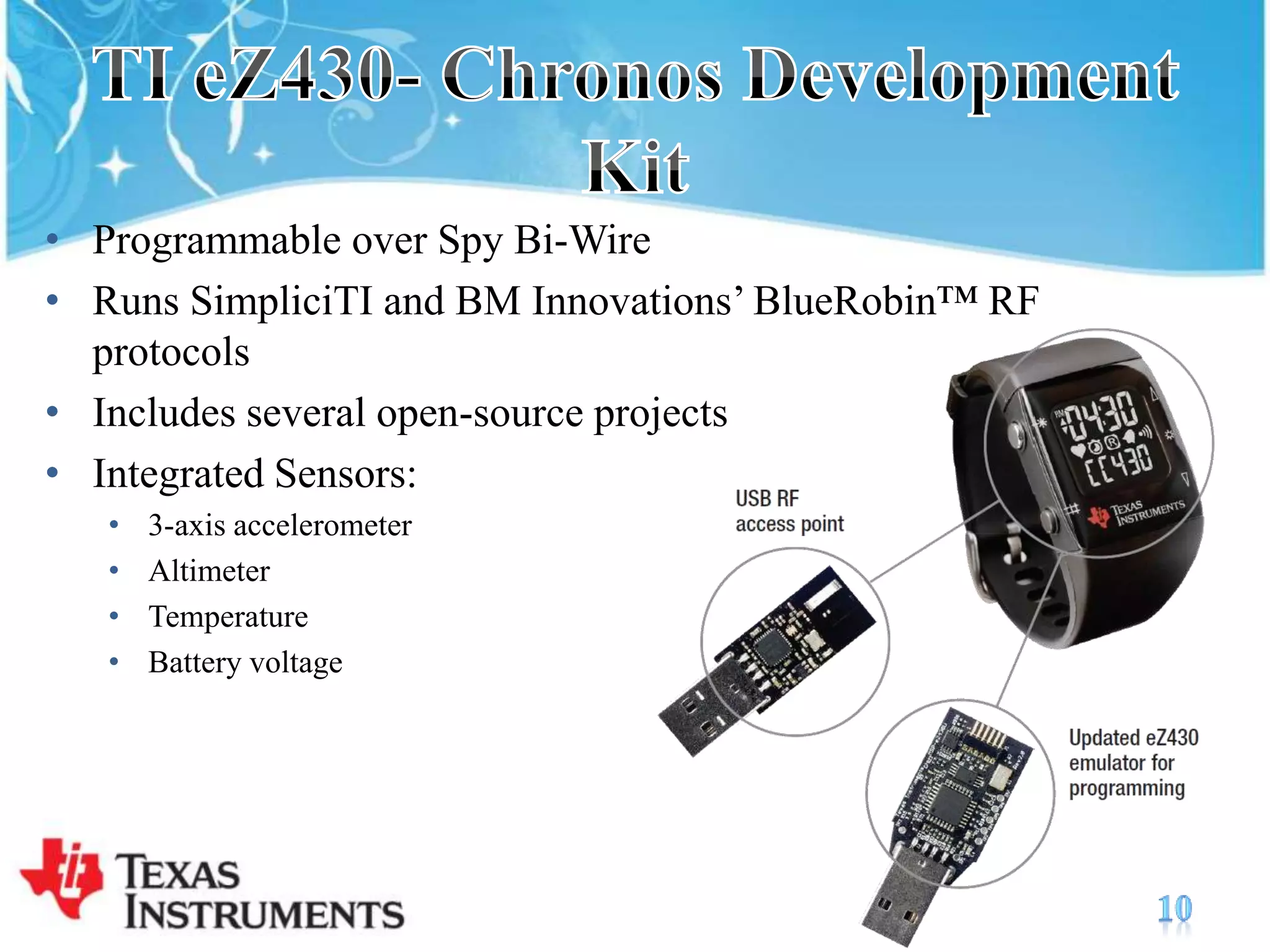 TI eZ430- Chronos Development KitProgrammable over Spy Bi-WireRuns SimpliciTI and BM Innovations’ BlueRobin™ RF protocolsIncludes several open-source projectsIntegrated Sensors:3-axis accelerometerAltimeterTemperatureBattery voltage10