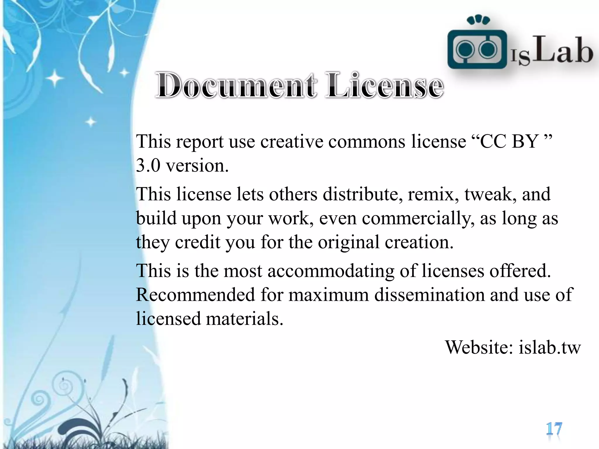 Document LicenseThis report use creative commons license “CC BY ” 3.0 version.This license lets others distribute, remix, tweak, and build upon your work, even commercially, as long as they credit you for the original creation. This is the most accommodating of licenses offered. Recommended for maximum dissemination and use of licensed materials.Website: islab.tw17