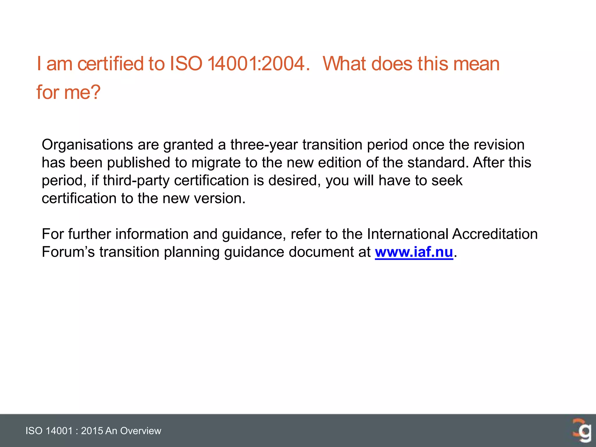 I am certified to ISO 14001:2004. What does this mean
for me?
ISO 14001 : 2015 An Overview
Organisations are granted a three-year transition period once the revision
has been published to migrate to the new edition of the standard. After this
period, if third-party certification is desired, you will have to seek
certification to the new version.
For further information and guidance, refer to the International Accreditation
Forum’s transition planning guidance document at www.iaf.nu.
 