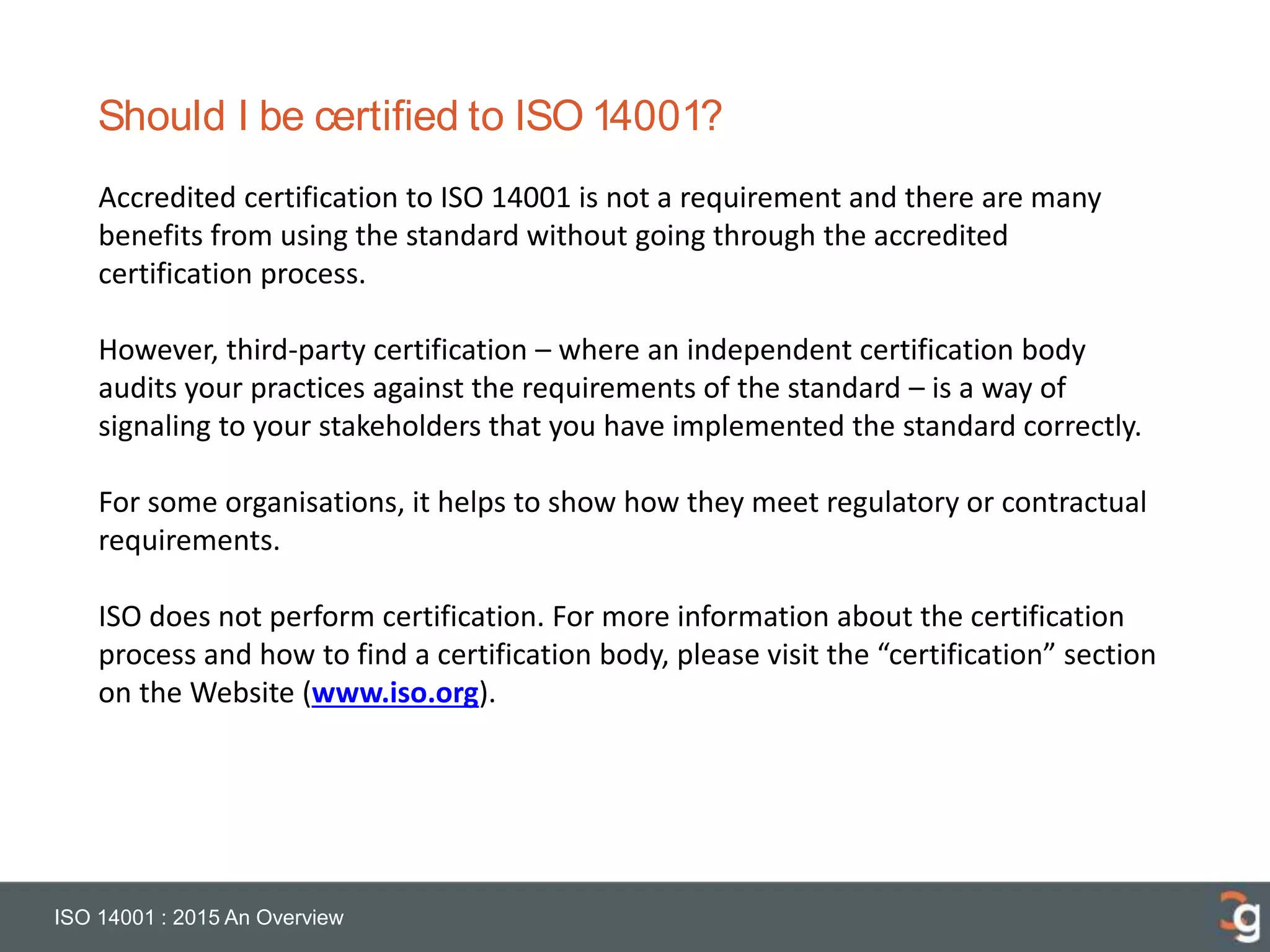 Should I be certified to ISO 14001?
ISO 14001 : 2015 An Overview
Accredited certification to ISO 14001 is not a requirement and there are many
benefits from using the standard without going through the accredited
certification process.
However, third-party certification – where an independent certification body
audits your practices against the requirements of the standard – is a way of
signaling to your stakeholders that you have implemented the standard correctly.
For some organisations, it helps to show how they meet regulatory or contractual
requirements.
ISO does not perform certification. For more information about the certification
process and how to find a certification body, please visit the “certification” section
on the Website (www.iso.org).
 