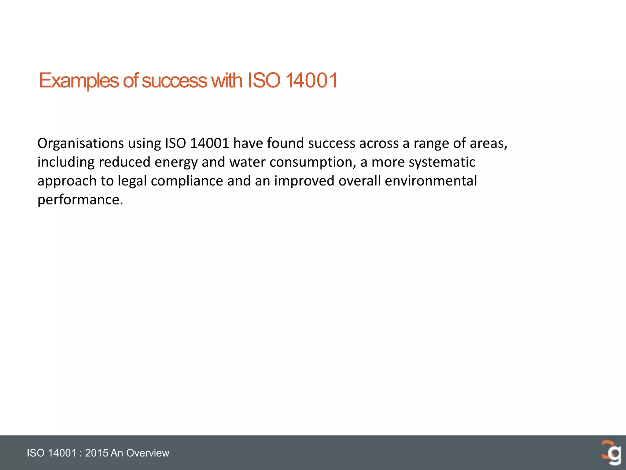 Examplesofsuccesswith ISO 14001
ISO 14001 : 2015 An Overview
Organisations using ISO 14001 have found success across a range of areas,
including reduced energy and water consumption, a more systematic
approach to legal compliance and an improved overall environmental
performance.
 