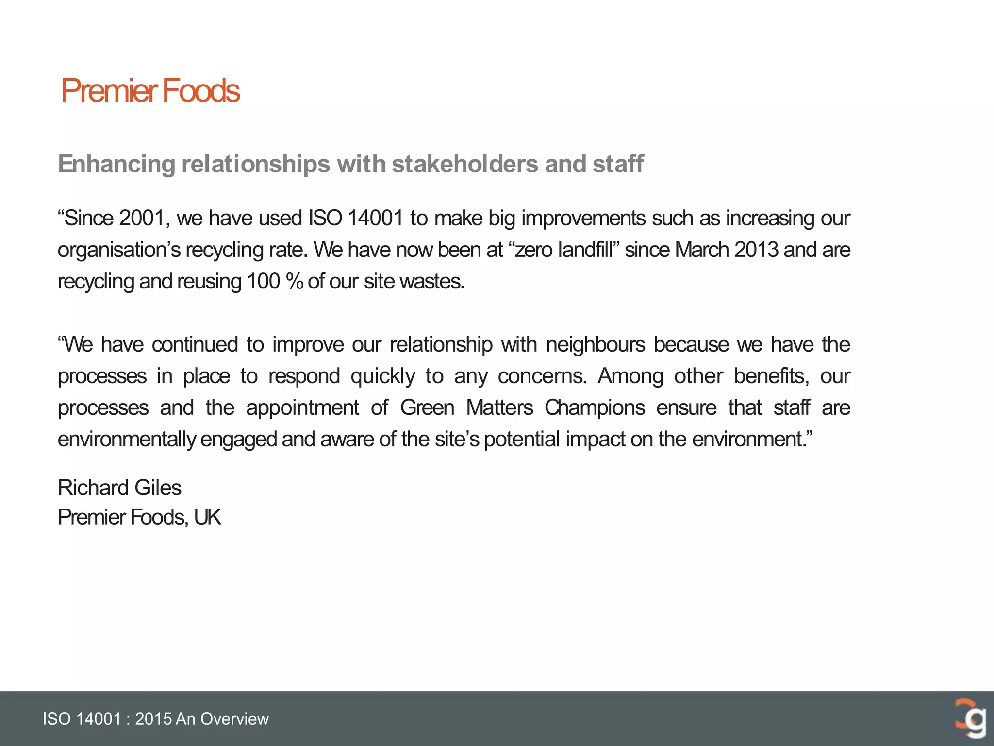 PremierFoods
ISO 14001 : 2015 An Overview
Enhancing relationships with stakeholders and staff
“Since 2001, we have used ISO 14001 to make big improvements such as increasing our
organisation’s recycling rate. We have now been at “zero landfill” since March 2013 and are
recycling and reusing100 %of our site wastes.
“We have continued to improve our relationship with neighbours because we have the
processes in place to respond quickly to any concerns. Among other benefits, our
processes and the appointment of Green Matters Champions ensure that staff are
environmentallyengaged and aware of the site’s potential impact on the environment.”
Richard Giles
Premier Foods, UK
 