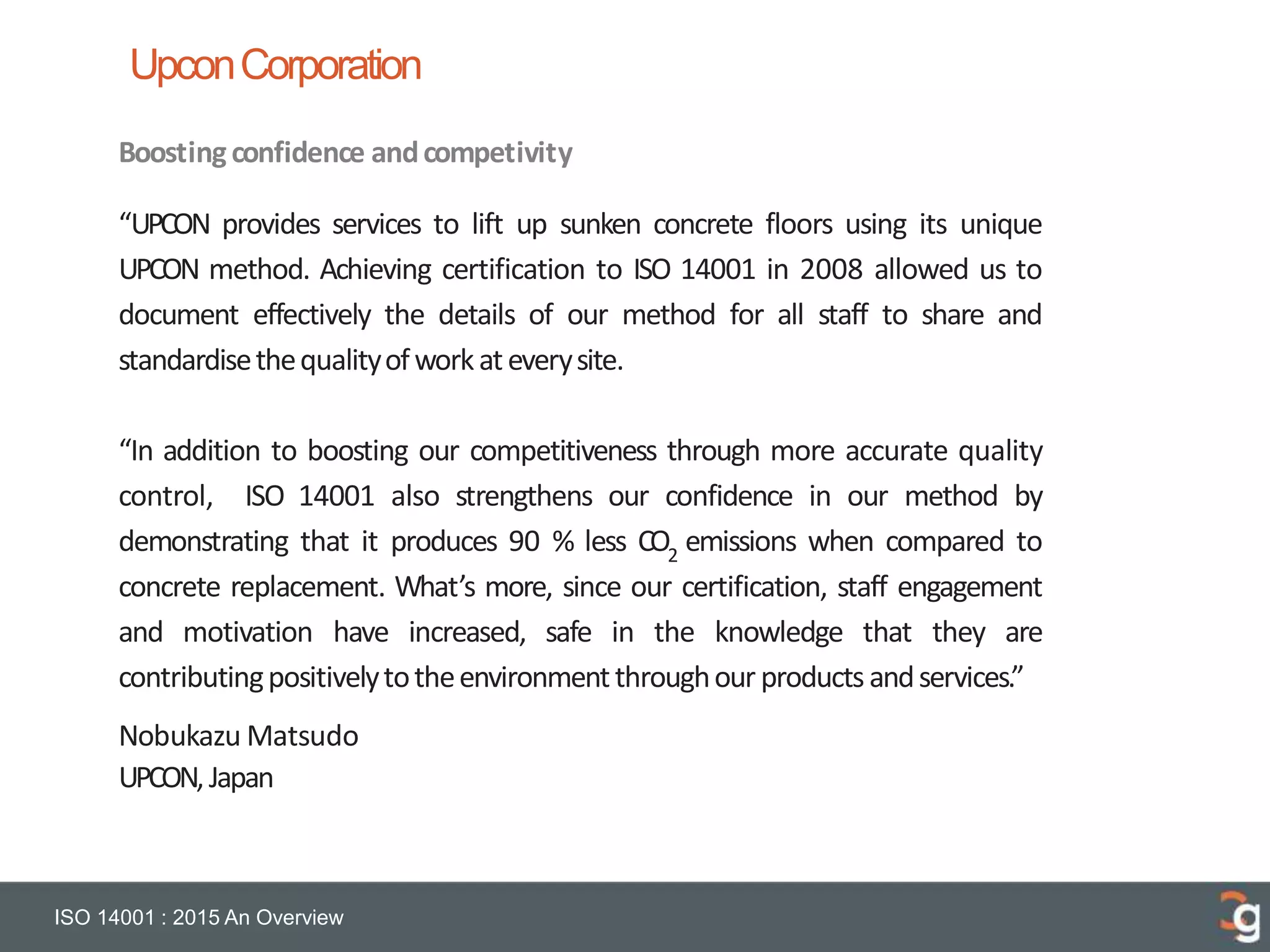 UpconCorporation
ISO 14001 : 2015 An Overview
Boostingconfidence andcompetivity
“UPCON provides services to lift up sunken concrete floors using its unique
UPCON method. Achieving certification to ISO 14001 in 2008 allowed us to
document effectively the details of our method for all staff to share and
standardisethequalityofworkateverysite.
“In addition to boosting our competitiveness through more accurate quality
control, ISO 14001 also strengthens our confidence in our method by
demonstrating that it produces 90 % less CO2
emissions when compared to
concrete replacement. What’s more, since our certification, staff engagement
and motivation have increased, safe in the knowledge that they are
contributingpositivelytotheenvironmentthroughour productsandservices.”
Nobukazu Matsudo
UPCON,Japan
 