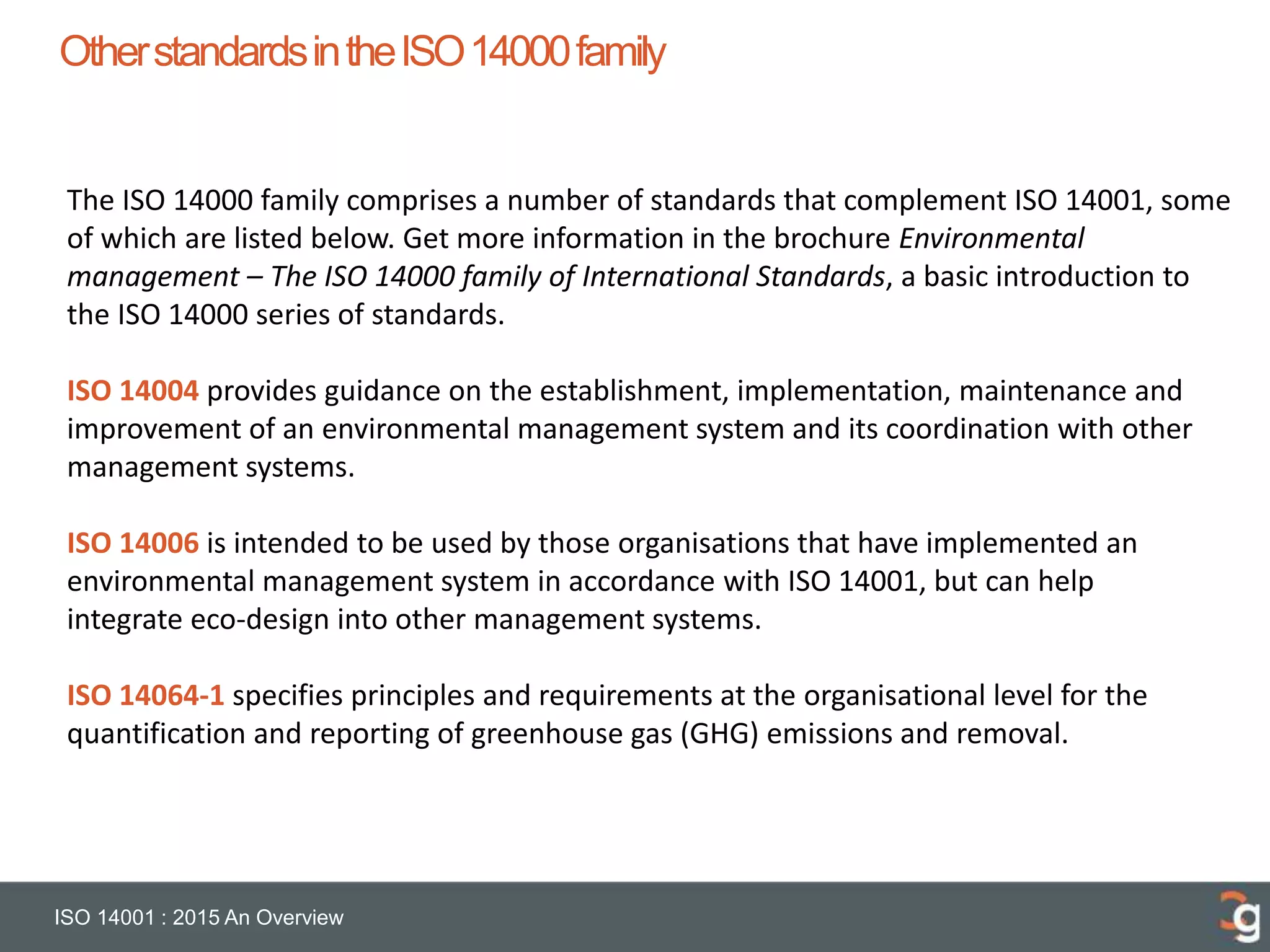 OtherstandardsintheISO14000family
ISO 14001 : 2015 An Overview
The ISO 14000 family comprises a number of standards that complement ISO 14001, some
of which are listed below. Get more information in the brochure Environmental
management – The ISO 14000 family of International Standards, a basic introduction to
the ISO 14000 series of standards.
ISO 14004 provides guidance on the establishment, implementation, maintenance and
improvement of an environmental management system and its coordination with other
management systems.
ISO 14006 is intended to be used by those organisations that have implemented an
environmental management system in accordance with ISO 14001, but can help
integrate eco-design into other management systems.
ISO 14064-1 specifies principles and requirements at the organisational level for the
quantification and reporting of greenhouse gas (GHG) emissions and removal.
 
