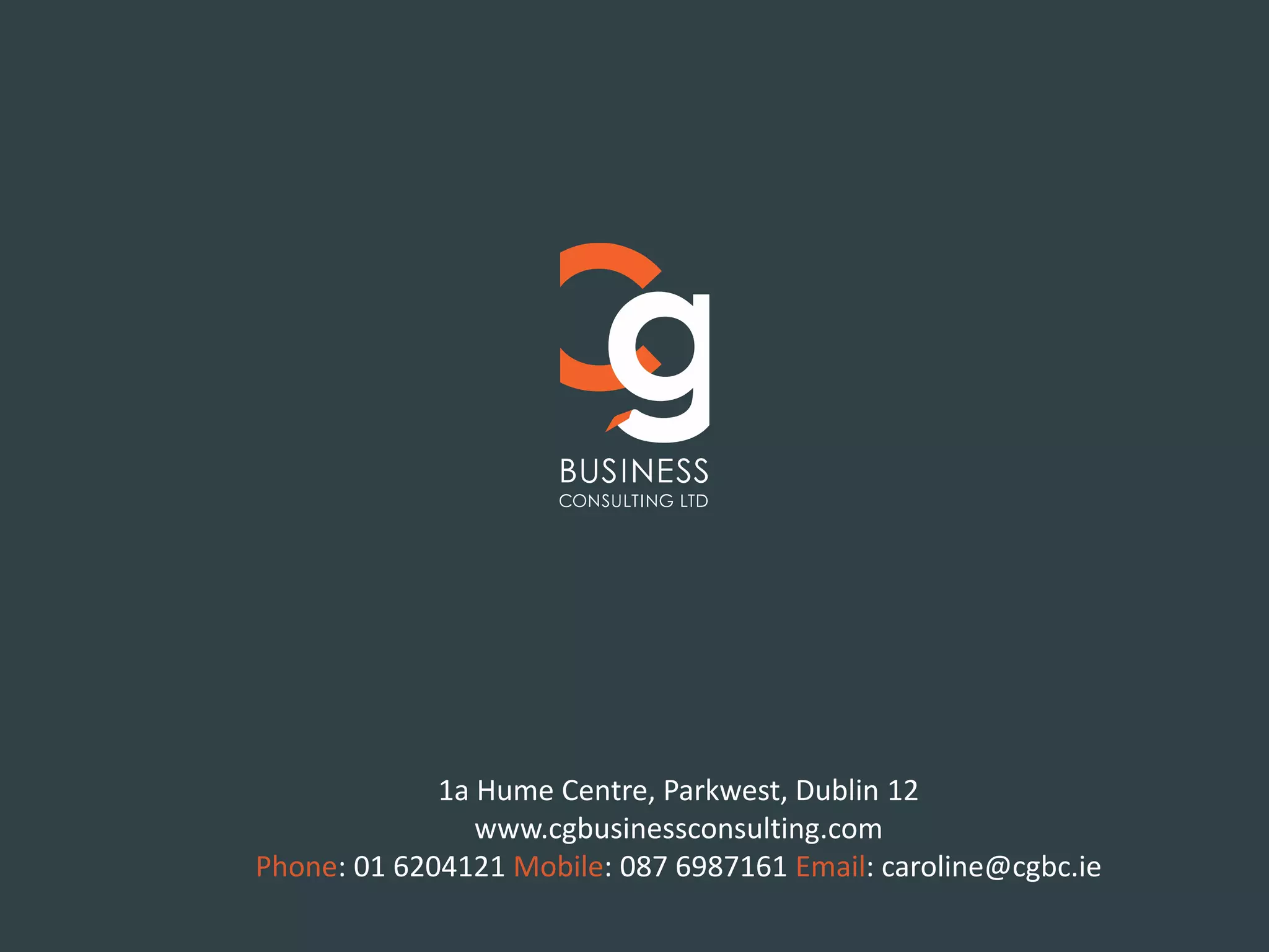 Kandoy House, 2 Fairview Strand, Fairview, Dublin 3
Phone: 01 902 3961 Mobile: +353 (0)87 698 7161 Email: caroline@cgbc.ie
www.cgbusinessconsulting.com
1a Hume Centre, Parkwest, Dublin 12
www.cgbusinessconsulting.com
Phone: 01 6204121 Mobile: 087 6987161 Email: caroline@cgbc.ie
 