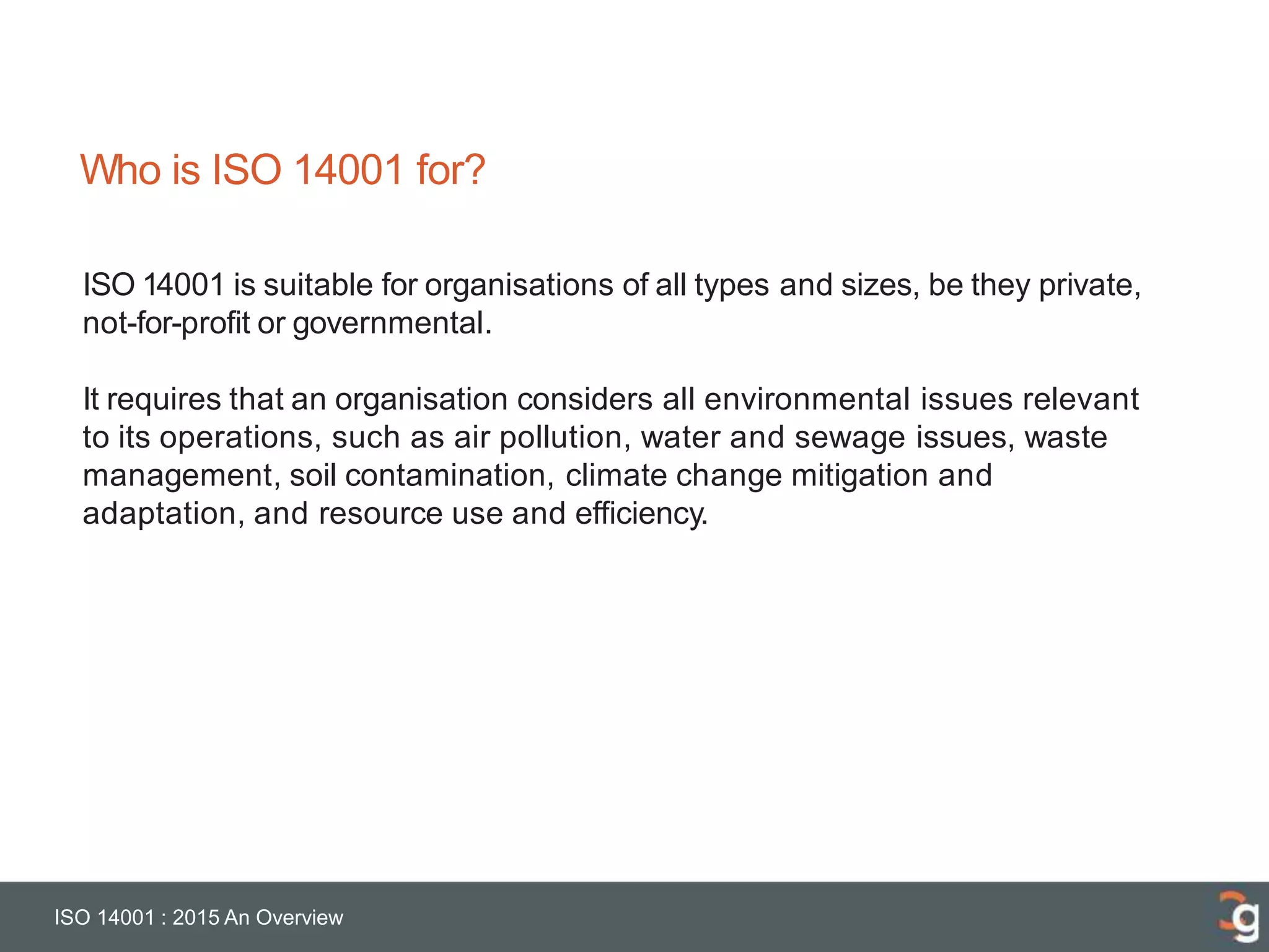 Who is ISO 14001 for?
ISO 14001 : 2015 An Overview
ISO 14001 is suitable for organisations of all types and sizes, be they private,
not-for-profit or governmental.
It requires that an organisation considers all environmental issues relevant
to its operations, such as air pollution, water and sewage issues, waste
management, soil contamination, climate change mitigation and
adaptation, and resource use and efficiency.
 