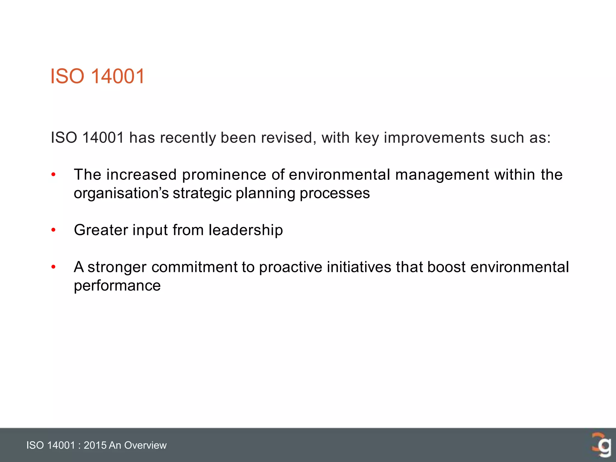 ISO 14001
ISO 14001 : 2015 An Overview
ISO 14001 has recently been revised, with key improvements such as:
• The increased prominence of environmental management within the
organisation’s strategic planning processes
• Greater input from leadership
• A stronger commitment to proactive initiatives that boost environmental
performance
 