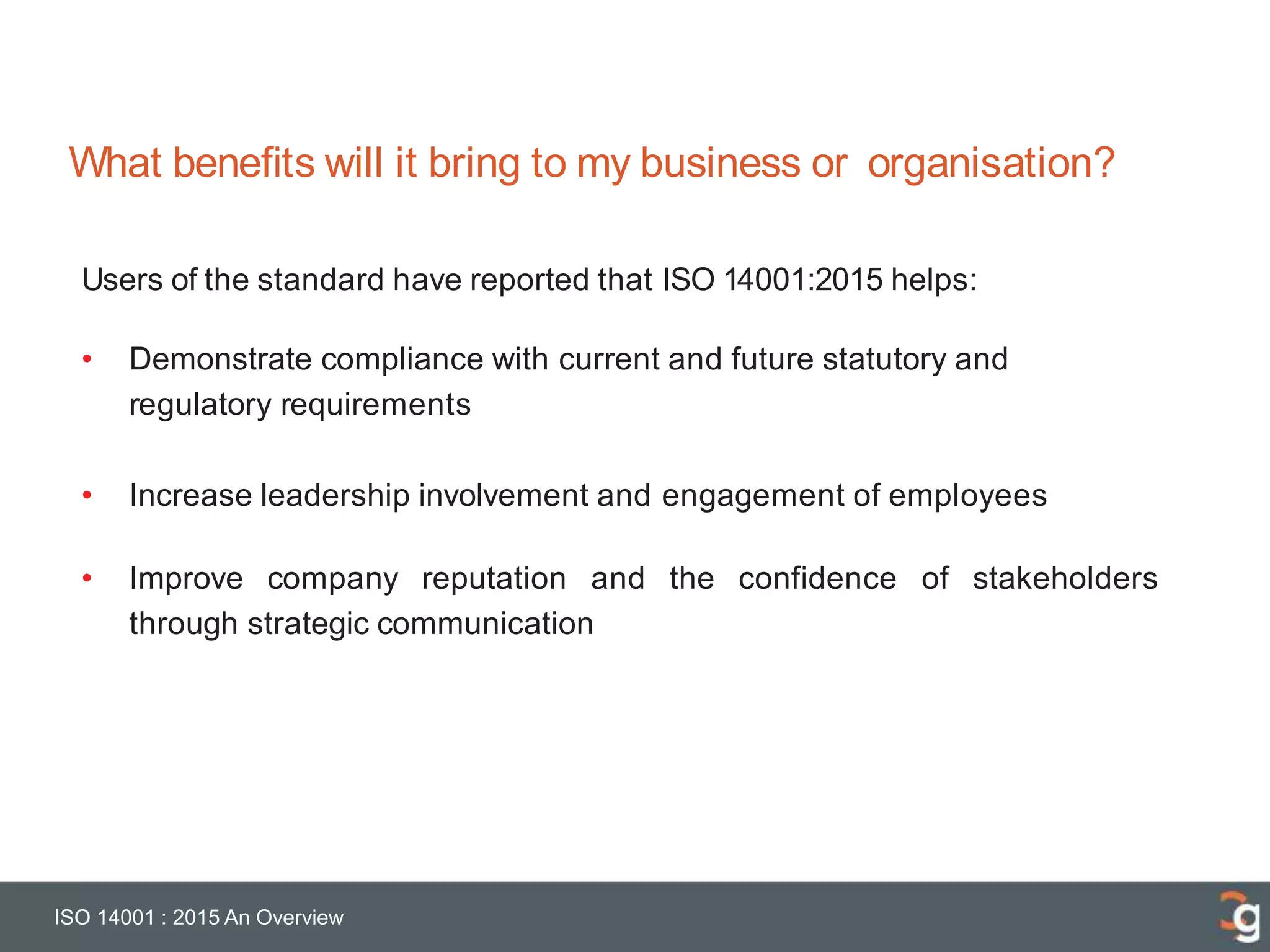 What benefits will it bring to my business or organisation?
ISO 14001 : 2015 An Overview
Users of the standard have reported that ISO 14001:2015 helps:
• Demonstrate compliance with current and future statutory and
regulatory requirements
• Increase leadership involvement and engagement of employees
• Improve company reputation and the confidence of stakeholders
through strategic communication
 
