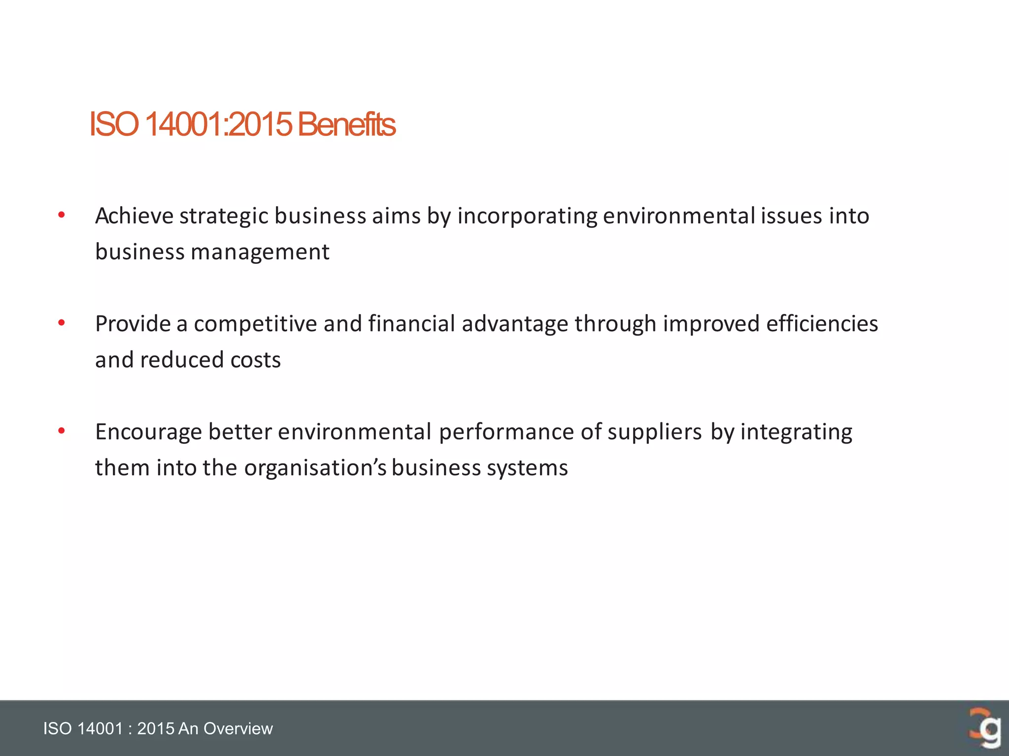 ISO14001:2015Benefits
ISO 14001 : 2015 An Overview
• Achieve strategic business aims by incorporating environmental issues into
business management
• Provide a competitive and financial advantage through improved efficiencies
and reduced costs
• Encourage better environmental performance of suppliers by integrating
them into the organisation’s business systems
 