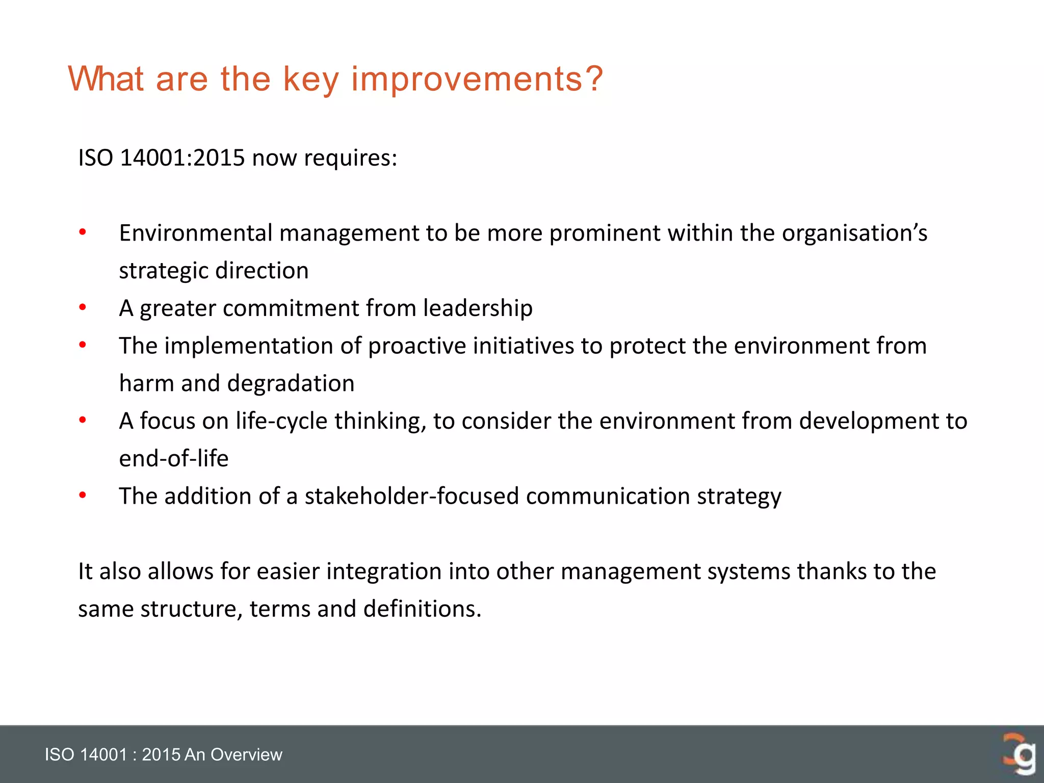 What are the key improvements?
ISO 14001 : 2015 An Overview
ISO 14001:2015 now requires:
• Environmental management to be more prominent within the organisation’s
strategic direction
• A greater commitment from leadership
• The implementation of proactive initiatives to protect the environment from
harm and degradation
• A focus on life-cycle thinking, to consider the environment from development to
end-of-life
• The addition of a stakeholder-focused communication strategy
It also allows for easier integration into other management systems thanks to the
same structure, terms and definitions.
 