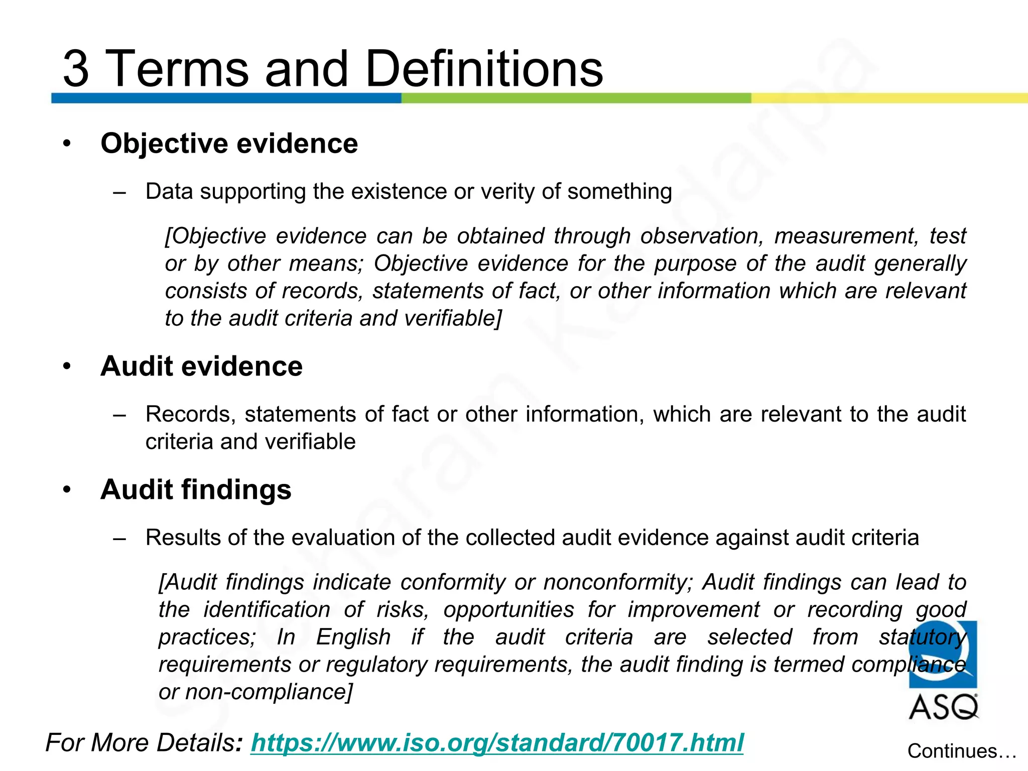 3 Terms and Definitions
For More Details: https://www.iso.org/standard/70017.html
• Objective evidence
– Data supporting the existence or verity of something
[Objective evidence can be obtained through observation, measurement, test
or by other means; Objective evidence for the purpose of the audit generally
consists of records, statements of fact, or other information which are relevant
to the audit criteria and verifiable]
• Audit evidence
– Records, statements of fact or other information, which are relevant to the audit
criteria and verifiable
• Audit findings
– Results of the evaluation of the collected audit evidence against audit criteria
[Audit findings indicate conformity or nonconformity; Audit findings can lead to
the identification of risks, opportunities for improvement or recording good
practices; In English if the audit criteria are selected from statutory
requirements or regulatory requirements, the audit finding is termed compliance
or non-compliance]
Continues…
Seetharam
Kandarpa
 