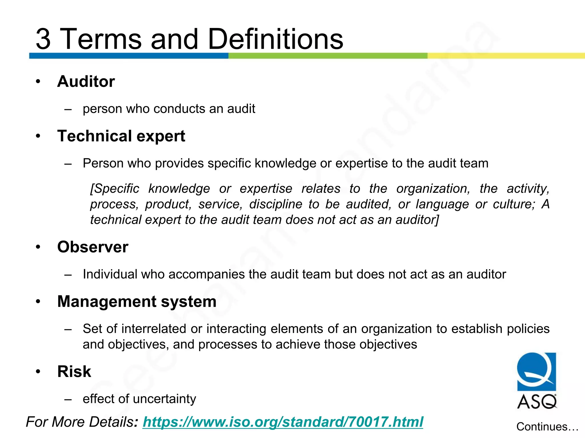 3 Terms and Definitions
For More Details: https://www.iso.org/standard/70017.html
• Auditor
– person who conducts an audit
• Technical expert
– Person who provides specific knowledge or expertise to the audit team
[Specific knowledge or expertise relates to the organization, the activity,
process, product, service, discipline to be audited, or language or culture; A
technical expert to the audit team does not act as an auditor]
• Observer
– Individual who accompanies the audit team but does not act as an auditor
• Management system
– Set of interrelated or interacting elements of an organization to establish policies
and objectives, and processes to achieve those objectives
• Risk
– effect of uncertainty
Continues…
Seetharam
Kandarpa
 