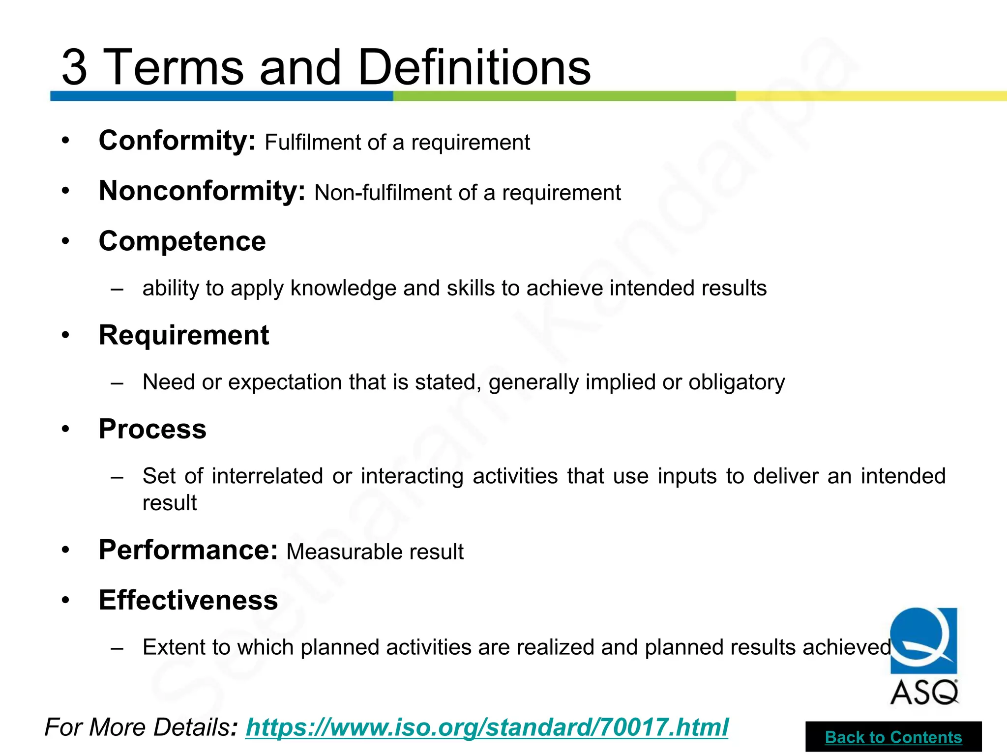 3 Terms and Definitions
For More Details: https://www.iso.org/standard/70017.html
• Conformity: Fulfilment of a requirement
• Nonconformity: Non-fulfilment of a requirement
• Competence
– ability to apply knowledge and skills to achieve intended results
• Requirement
– Need or expectation that is stated, generally implied or obligatory
• Process
– Set of interrelated or interacting activities that use inputs to deliver an intended
result
• Performance: Measurable result
• Effectiveness
– Extent to which planned activities are realized and planned results achieved
Back to Contents
Seetharam
Kandarpa
 