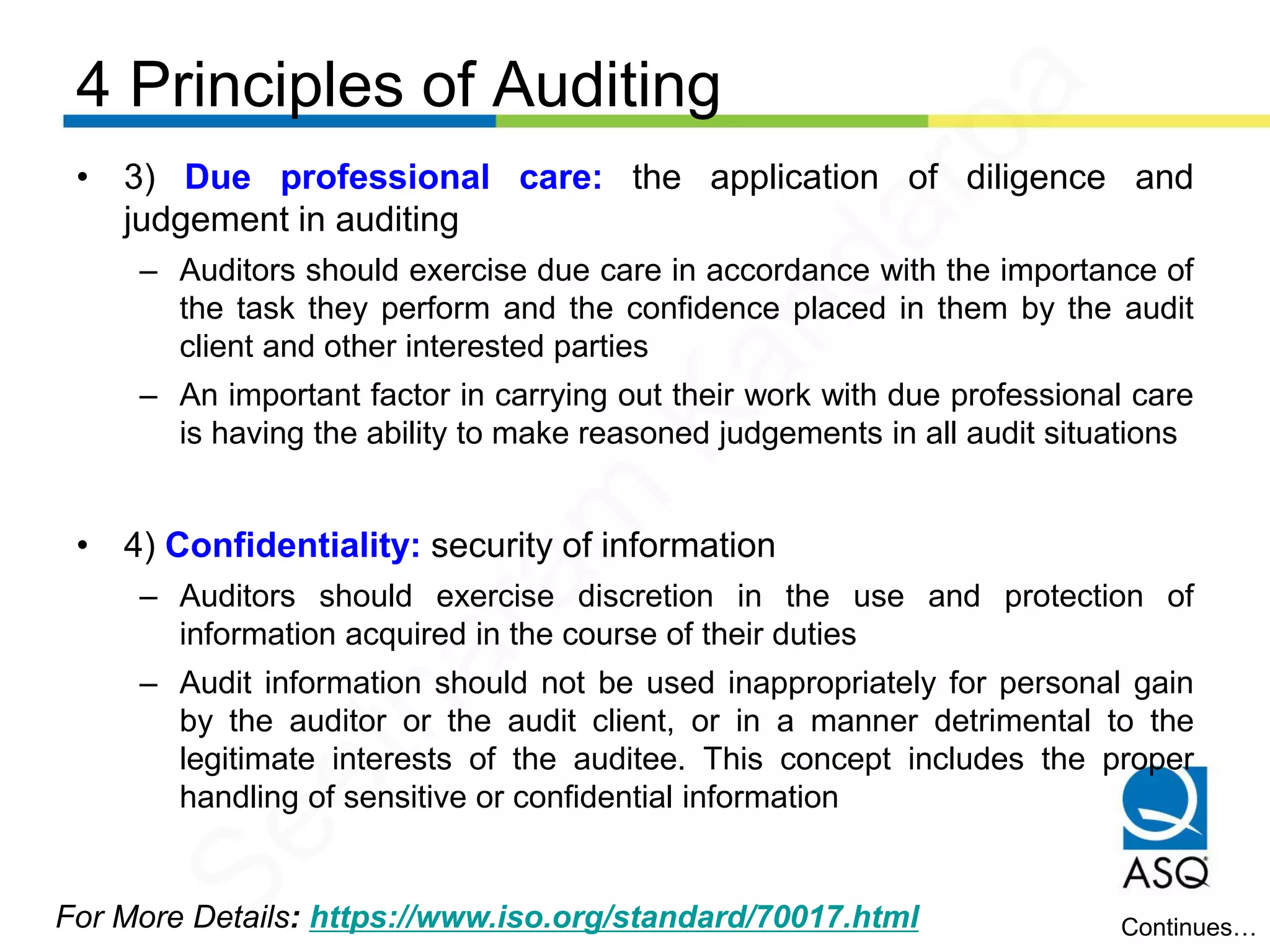 4 Principles of Auditing
For More Details: https://www.iso.org/standard/70017.html
• 3) Due professional care: the application of diligence and
judgement in auditing
– Auditors should exercise due care in accordance with the importance of
the task they perform and the confidence placed in them by the audit
client and other interested parties
– An important factor in carrying out their work with due professional care
is having the ability to make reasoned judgements in all audit situations
• 4) Confidentiality: security of information
– Auditors should exercise discretion in the use and protection of
information acquired in the course of their duties
– Audit information should not be used inappropriately for personal gain
by the auditor or the audit client, or in a manner detrimental to the
legitimate interests of the auditee. This concept includes the proper
handling of sensitive or confidential information
Continues…
Seetharam
Kandarpa
 