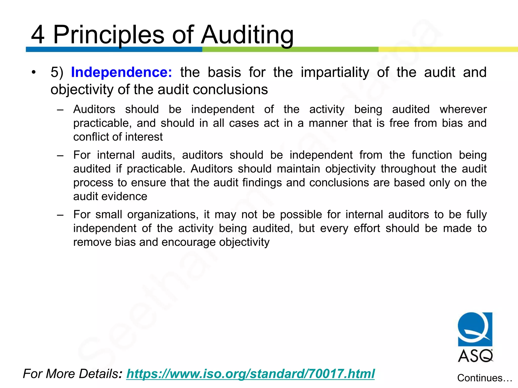 4 Principles of Auditing
For More Details: https://www.iso.org/standard/70017.html
• 5) Independence: the basis for the impartiality of the audit and
objectivity of the audit conclusions
– Auditors should be independent of the activity being audited wherever
practicable, and should in all cases act in a manner that is free from bias and
conflict of interest
– For internal audits, auditors should be independent from the function being
audited if practicable. Auditors should maintain objectivity throughout the audit
process to ensure that the audit findings and conclusions are based only on the
audit evidence
– For small organizations, it may not be possible for internal auditors to be fully
independent of the activity being audited, but every effort should be made to
remove bias and encourage objectivity
Continues…
Seetharam
Kandarpa
 