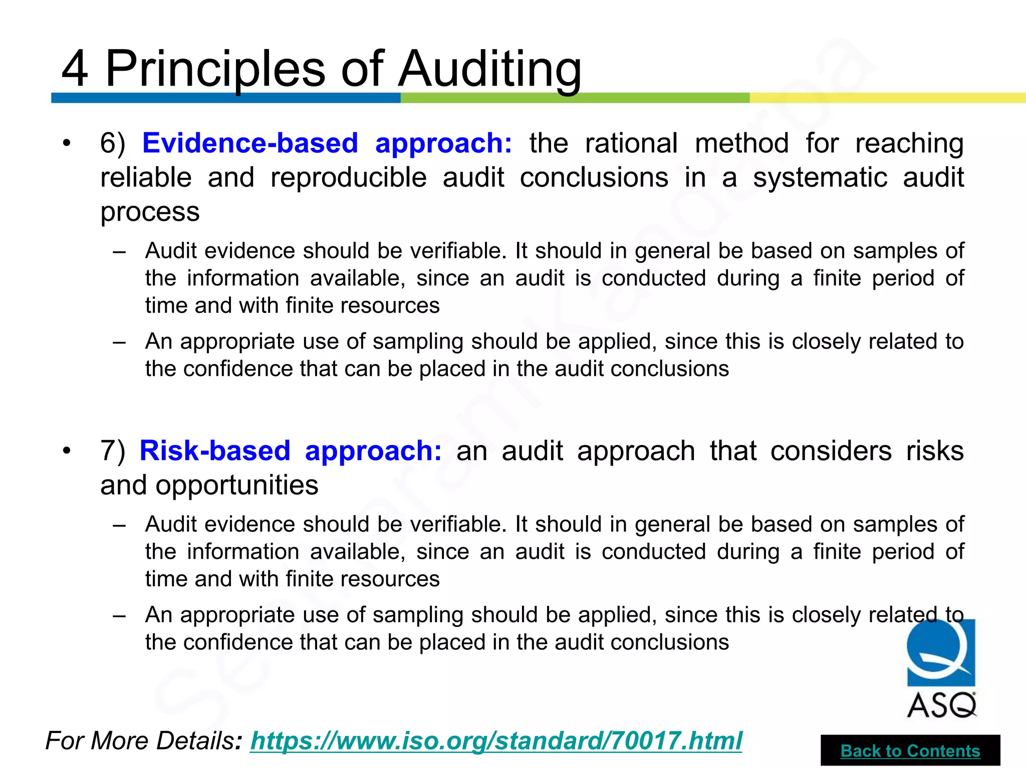 4 Principles of Auditing
For More Details: https://www.iso.org/standard/70017.html
• 6) Evidence-based approach: the rational method for reaching
reliable and reproducible audit conclusions in a systematic audit
process
– Audit evidence should be verifiable. It should in general be based on samples of
the information available, since an audit is conducted during a finite period of
time and with finite resources
– An appropriate use of sampling should be applied, since this is closely related to
the confidence that can be placed in the audit conclusions
• 7) Risk-based approach: an audit approach that considers risks
and opportunities
– Audit evidence should be verifiable. It should in general be based on samples of
the information available, since an audit is conducted during a finite period of
time and with finite resources
– An appropriate use of sampling should be applied, since this is closely related to
the confidence that can be placed in the audit conclusions
Back to Contents
Seetharam
Kandarpa
 
