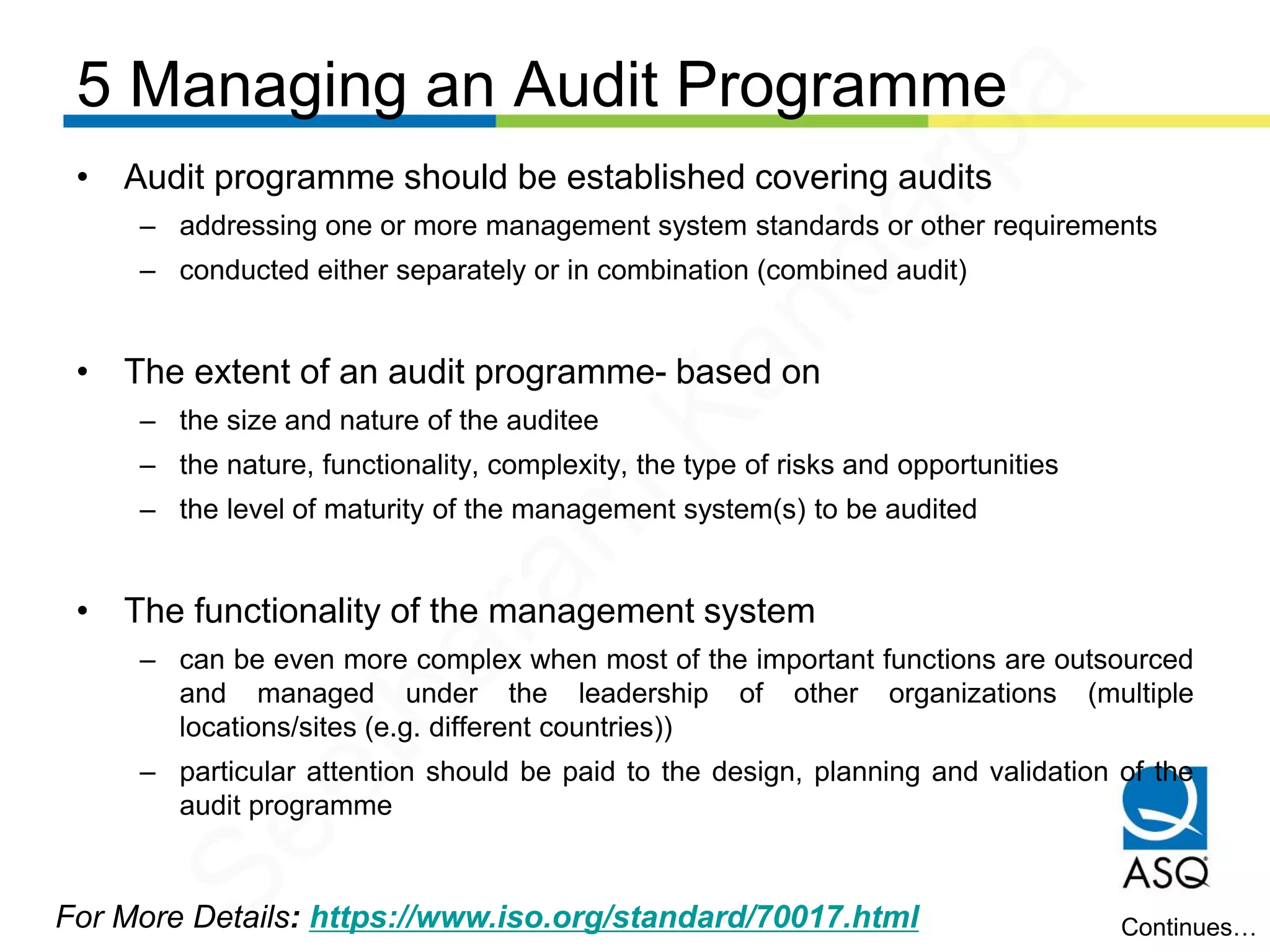 5 Managing an Audit Programme
For More Details: https://www.iso.org/standard/70017.html
• Audit programme should be established covering audits
– addressing one or more management system standards or other requirements
– conducted either separately or in combination (combined audit)
• The extent of an audit programme- based on
– the size and nature of the auditee
– the nature, functionality, complexity, the type of risks and opportunities
– the level of maturity of the management system(s) to be audited
• The functionality of the management system
– can be even more complex when most of the important functions are outsourced
and managed under the leadership of other organizations (multiple
locations/sites (e.g. different countries))
– particular attention should be paid to the design, planning and validation of the
audit programme
Continues…
Seetharam
Kandarpa
 