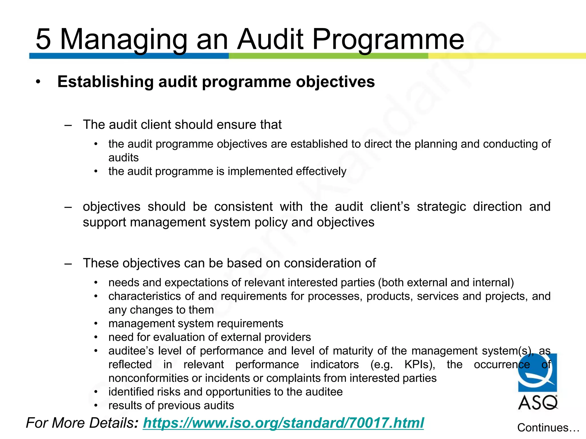 5 Managing an Audit Programme
For More Details: https://www.iso.org/standard/70017.html
• Establishing audit programme objectives
– The audit client should ensure that
• the audit programme objectives are established to direct the planning and conducting of
audits
• the audit programme is implemented effectively
– objectives should be consistent with the audit client’s strategic direction and
support management system policy and objectives
– These objectives can be based on consideration of
• needs and expectations of relevant interested parties (both external and internal)
• characteristics of and requirements for processes, products, services and projects, and
any changes to them
• management system requirements
• need for evaluation of external providers
• auditee’s level of performance and level of maturity of the management system(s), as
reflected in relevant performance indicators (e.g. KPIs), the occurrence of
nonconformities or incidents or complaints from interested parties
• identified risks and opportunities to the auditee
• results of previous audits
Continues…
Seetharam
Kandarpa
 