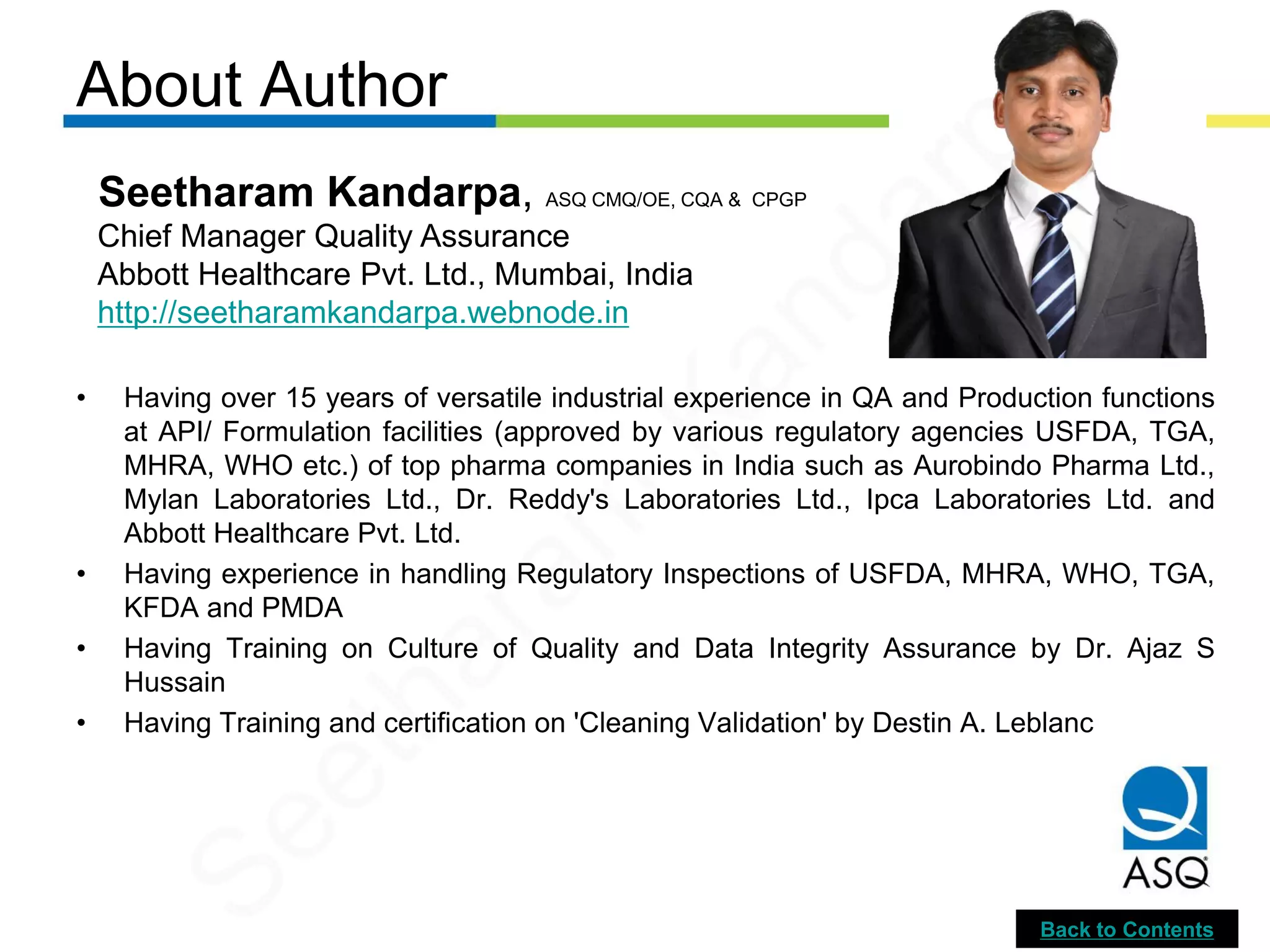 About Author
• Having over 15 years of versatile industrial experience in QA and Production functions
at API/ Formulation facilities (approved by various regulatory agencies USFDA, TGA,
MHRA, WHO etc.) of top pharma companies in India such as Aurobindo Pharma Ltd.,
Mylan Laboratories Ltd., Dr. Reddy's Laboratories Ltd., Ipca Laboratories Ltd. and
Abbott Healthcare Pvt. Ltd.
• Having experience in handling Regulatory Inspections of USFDA, MHRA, WHO, TGA,
KFDA and PMDA
• Having Training on Culture of Quality and Data Integrity Assurance by Dr. Ajaz S
Hussain
• Having Training and certification on 'Cleaning Validation' by Destin A. Leblanc
Seetharam Kandarpa, ASQ CMQ/OE, CQA & CPGP
Chief Manager Quality Assurance
Abbott Healthcare Pvt. Ltd., Mumbai, India
http://seetharamkandarpa.webnode.in
Back to Contents
Seetharam
Kandarpa
 