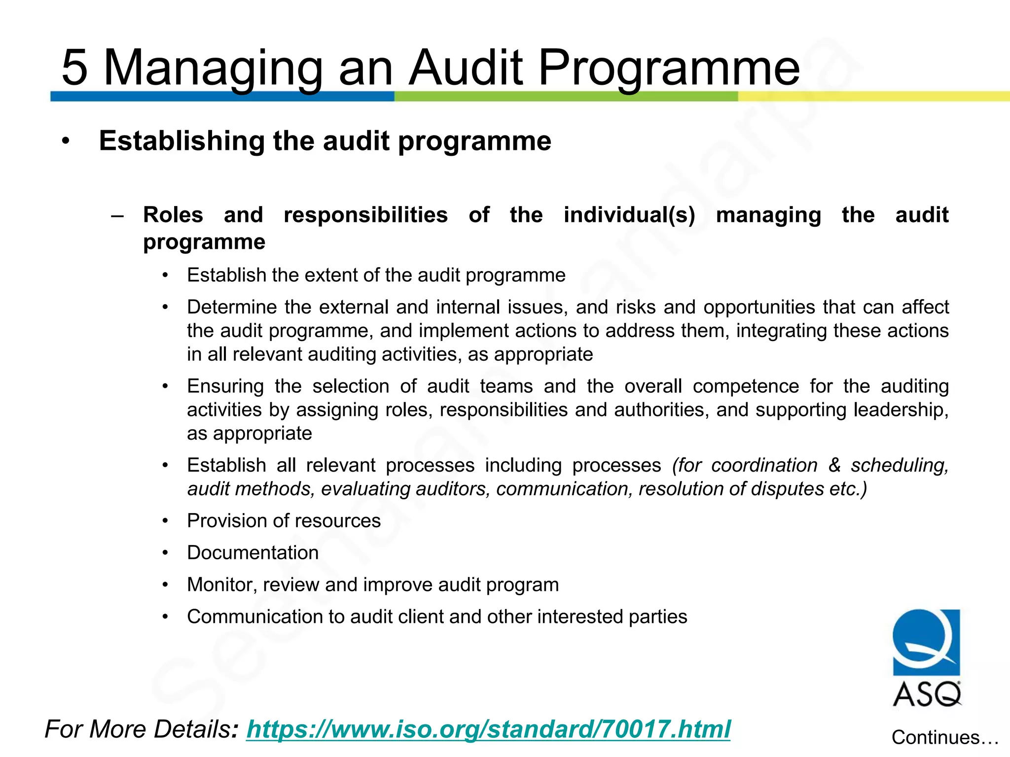 5 Managing an Audit Programme
For More Details: https://www.iso.org/standard/70017.html
• Establishing the audit programme
– Roles and responsibilities of the individual(s) managing the audit
programme
• Establish the extent of the audit programme
• Determine the external and internal issues, and risks and opportunities that can affect
the audit programme, and implement actions to address them, integrating these actions
in all relevant auditing activities, as appropriate
• Ensuring the selection of audit teams and the overall competence for the auditing
activities by assigning roles, responsibilities and authorities, and supporting leadership,
as appropriate
• Establish all relevant processes including processes (for coordination & scheduling,
audit methods, evaluating auditors, communication, resolution of disputes etc.)
• Provision of resources
• Documentation
• Monitor, review and improve audit program
• Communication to audit client and other interested parties
Continues…
Seetharam
Kandarpa
 