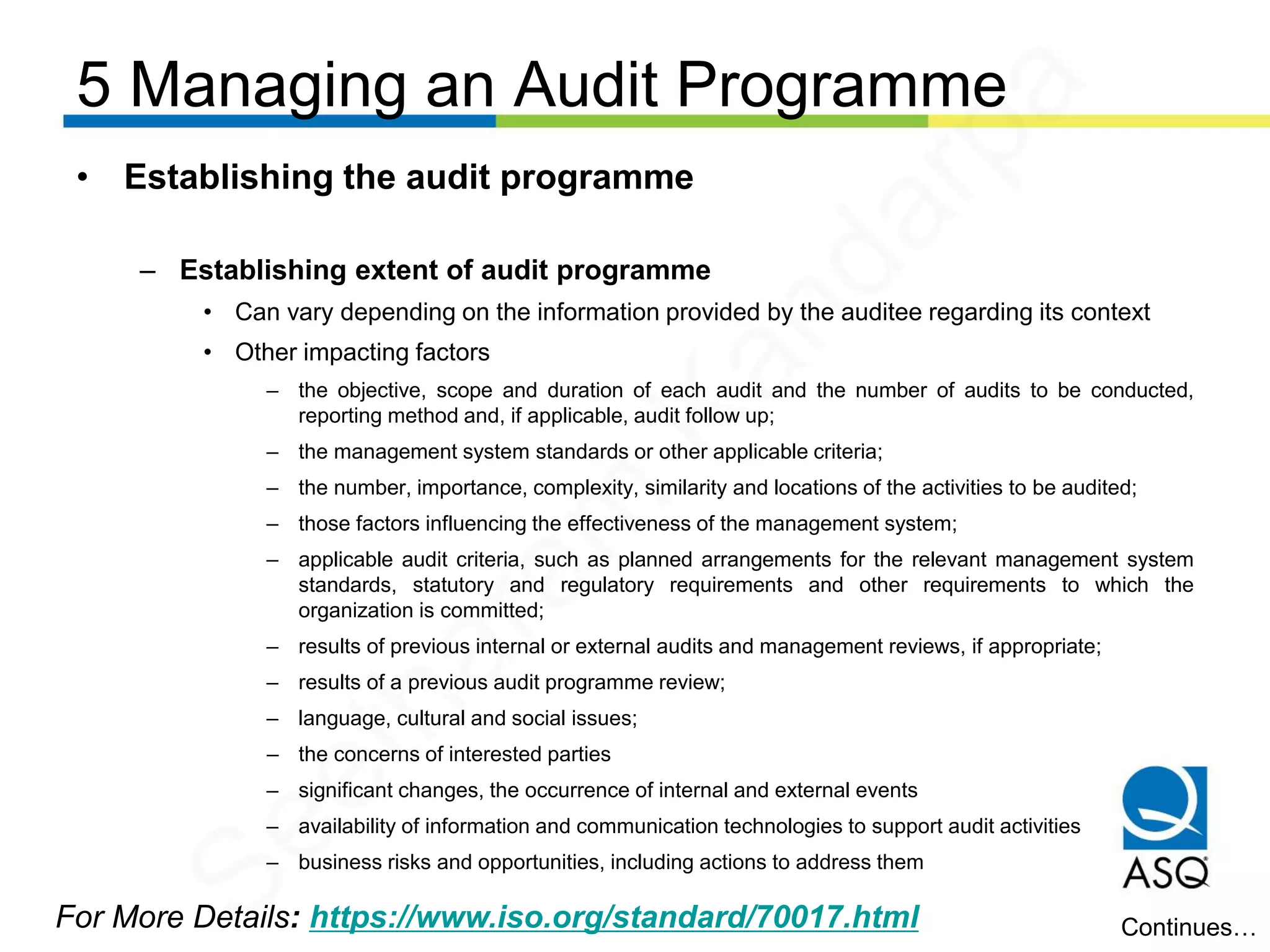 5 Managing an Audit Programme
For More Details: https://www.iso.org/standard/70017.html
• Establishing the audit programme
– Establishing extent of audit programme
• Can vary depending on the information provided by the auditee regarding its context
• Other impacting factors
– the objective, scope and duration of each audit and the number of audits to be conducted,
reporting method and, if applicable, audit follow up;
– the management system standards or other applicable criteria;
– the number, importance, complexity, similarity and locations of the activities to be audited;
– those factors influencing the effectiveness of the management system;
– applicable audit criteria, such as planned arrangements for the relevant management system
standards, statutory and regulatory requirements and other requirements to which the
organization is committed;
– results of previous internal or external audits and management reviews, if appropriate;
– results of a previous audit programme review;
– language, cultural and social issues;
– the concerns of interested parties
– significant changes, the occurrence of internal and external events
– availability of information and communication technologies to support audit activities
– business risks and opportunities, including actions to address them
Continues…
Seetharam
Kandarpa
 