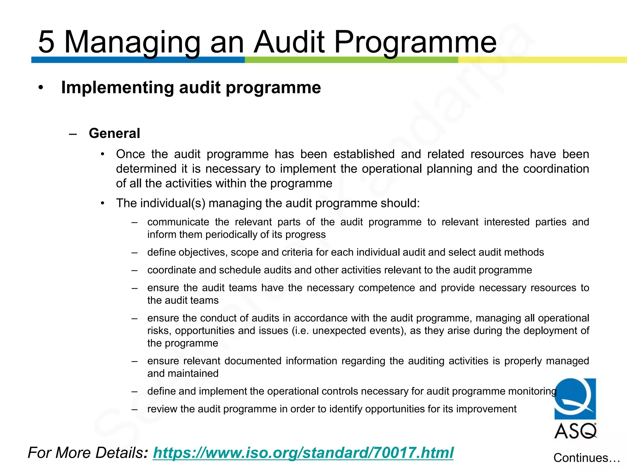 5 Managing an Audit Programme
For More Details: https://www.iso.org/standard/70017.html
• Implementing audit programme
– General
• Once the audit programme has been established and related resources have been
determined it is necessary to implement the operational planning and the coordination
of all the activities within the programme
• The individual(s) managing the audit programme should:
– communicate the relevant parts of the audit programme to relevant interested parties and
inform them periodically of its progress
– define objectives, scope and criteria for each individual audit and select audit methods
– coordinate and schedule audits and other activities relevant to the audit programme
– ensure the audit teams have the necessary competence and provide necessary resources to
the audit teams
– ensure the conduct of audits in accordance with the audit programme, managing all operational
risks, opportunities and issues (i.e. unexpected events), as they arise during the deployment of
the programme
– ensure relevant documented information regarding the auditing activities is properly managed
and maintained
– define and implement the operational controls necessary for audit programme monitoring
– review the audit programme in order to identify opportunities for its improvement
Continues…
Seetharam
Kandarpa
 
