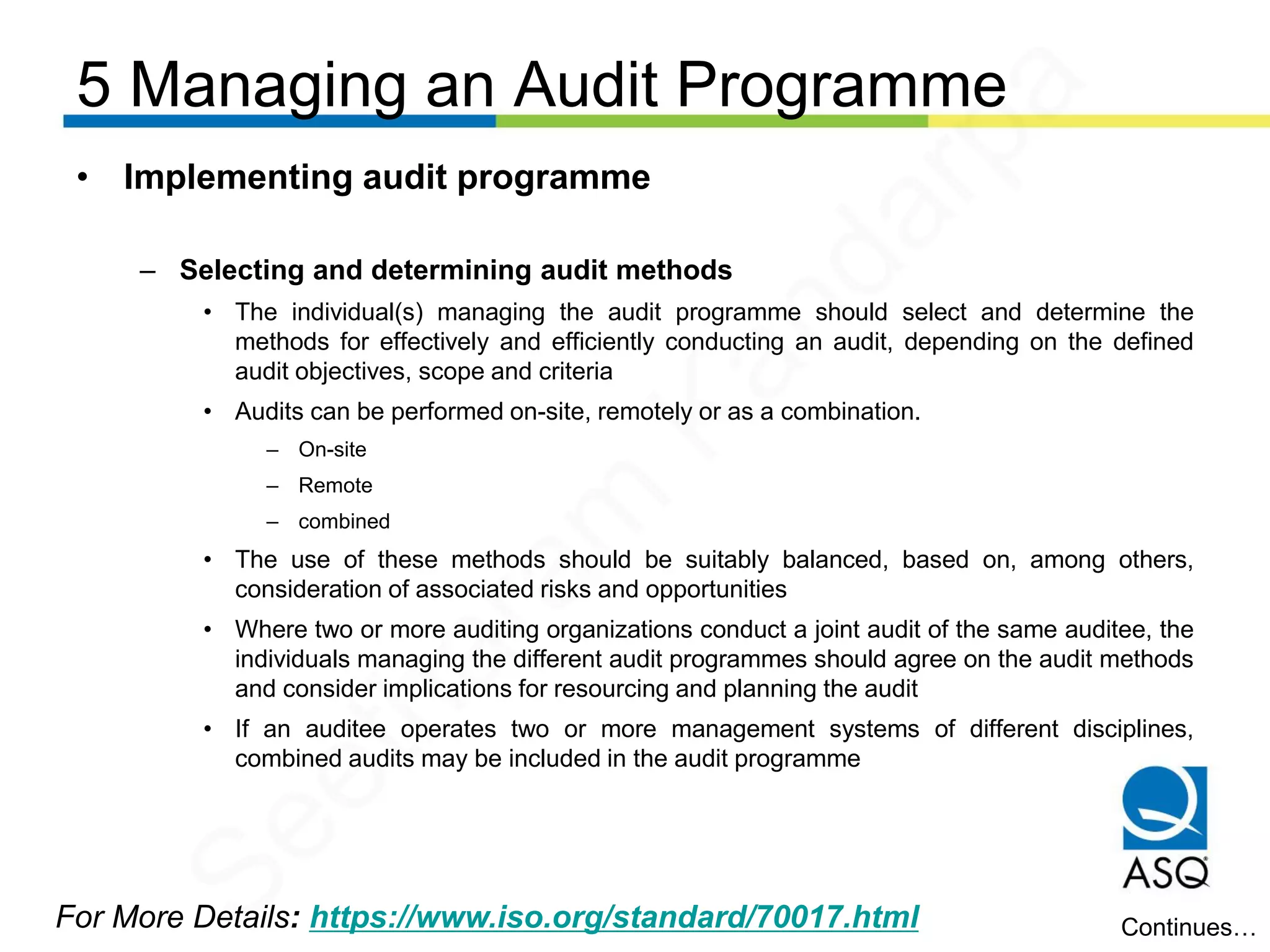 5 Managing an Audit Programme
For More Details: https://www.iso.org/standard/70017.html
• Implementing audit programme
– Selecting and determining audit methods
• The individual(s) managing the audit programme should select and determine the
methods for effectively and efficiently conducting an audit, depending on the defined
audit objectives, scope and criteria
• Audits can be performed on-site, remotely or as a combination.
– On-site
– Remote
– combined
• The use of these methods should be suitably balanced, based on, among others,
consideration of associated risks and opportunities
• Where two or more auditing organizations conduct a joint audit of the same auditee, the
individuals managing the different audit programmes should agree on the audit methods
and consider implications for resourcing and planning the audit
• If an auditee operates two or more management systems of different disciplines,
combined audits may be included in the audit programme
Continues…
Seetharam
Kandarpa
 