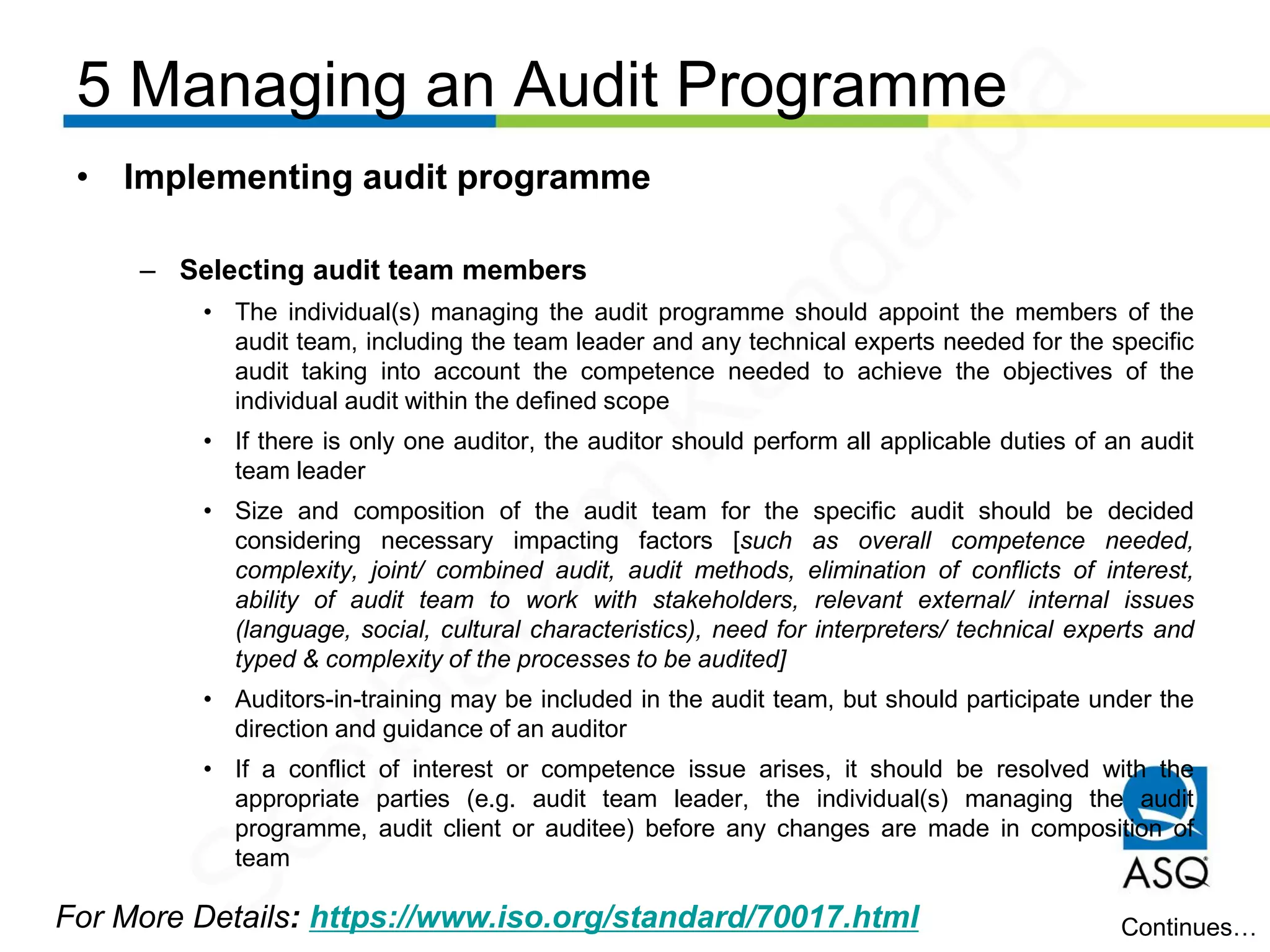 5 Managing an Audit Programme
For More Details: https://www.iso.org/standard/70017.html
• Implementing audit programme
– Selecting audit team members
• The individual(s) managing the audit programme should appoint the members of the
audit team, including the team leader and any technical experts needed for the specific
audit taking into account the competence needed to achieve the objectives of the
individual audit within the defined scope
• If there is only one auditor, the auditor should perform all applicable duties of an audit
team leader
• Size and composition of the audit team for the specific audit should be decided
considering necessary impacting factors [such as overall competence needed,
complexity, joint/ combined audit, audit methods, elimination of conflicts of interest,
ability of audit team to work with stakeholders, relevant external/ internal issues
(language, social, cultural characteristics), need for interpreters/ technical experts and
typed & complexity of the processes to be audited]
• Auditors-in-training may be included in the audit team, but should participate under the
direction and guidance of an auditor
• If a conflict of interest or competence issue arises, it should be resolved with the
appropriate parties (e.g. audit team leader, the individual(s) managing the audit
programme, audit client or auditee) before any changes are made in composition of
team
Continues…
Seetharam
Kandarpa
 