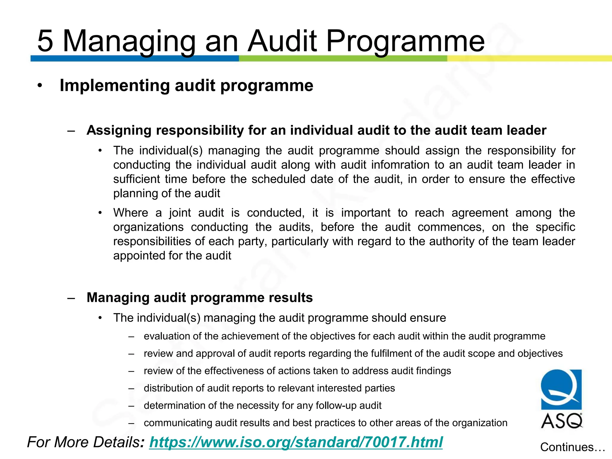 5 Managing an Audit Programme
For More Details: https://www.iso.org/standard/70017.html
• Implementing audit programme
– Assigning responsibility for an individual audit to the audit team leader
• The individual(s) managing the audit programme should assign the responsibility for
conducting the individual audit along with audit infomration to an audit team leader in
sufficient time before the scheduled date of the audit, in order to ensure the effective
planning of the audit
• Where a joint audit is conducted, it is important to reach agreement among the
organizations conducting the audits, before the audit commences, on the specific
responsibilities of each party, particularly with regard to the authority of the team leader
appointed for the audit
– Managing audit programme results
• The individual(s) managing the audit programme should ensure
– evaluation of the achievement of the objectives for each audit within the audit programme
– review and approval of audit reports regarding the fulfilment of the audit scope and objectives
– review of the effectiveness of actions taken to address audit findings
– distribution of audit reports to relevant interested parties
– determination of the necessity for any follow-up audit
– communicating audit results and best practices to other areas of the organization
Continues…
Seetharam
Kandarpa
 