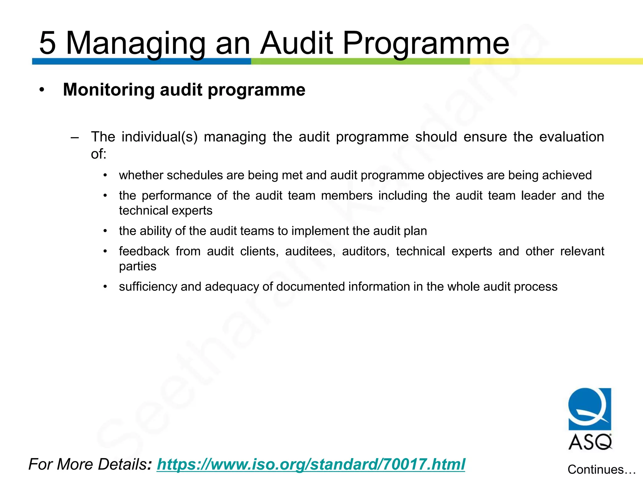 5 Managing an Audit Programme
For More Details: https://www.iso.org/standard/70017.html
• Monitoring audit programme
– The individual(s) managing the audit programme should ensure the evaluation
of:
• whether schedules are being met and audit programme objectives are being achieved
• the performance of the audit team members including the audit team leader and the
technical experts
• the ability of the audit teams to implement the audit plan
• feedback from audit clients, auditees, auditors, technical experts and other relevant
parties
• sufficiency and adequacy of documented information in the whole audit process
Continues…
Seetharam
Kandarpa
 