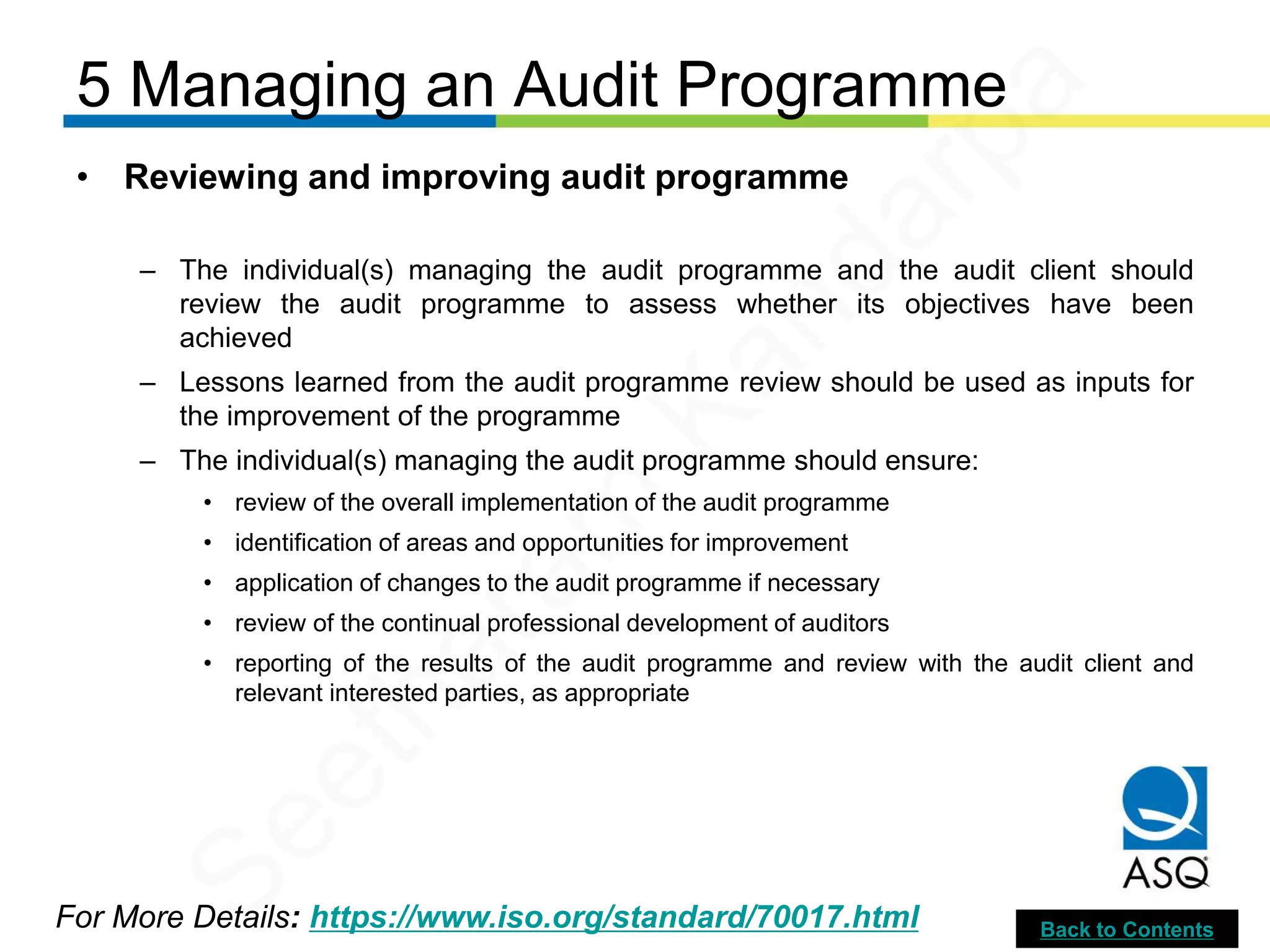 5 Managing an Audit Programme
For More Details: https://www.iso.org/standard/70017.html
• Reviewing and improving audit programme
– The individual(s) managing the audit programme and the audit client should
review the audit programme to assess whether its objectives have been
achieved
– Lessons learned from the audit programme review should be used as inputs for
the improvement of the programme
– The individual(s) managing the audit programme should ensure:
• review of the overall implementation of the audit programme
• identification of areas and opportunities for improvement
• application of changes to the audit programme if necessary
• review of the continual professional development of auditors
• reporting of the results of the audit programme and review with the audit client and
relevant interested parties, as appropriate
Back to Contents
Seetharam
Kandarpa
 