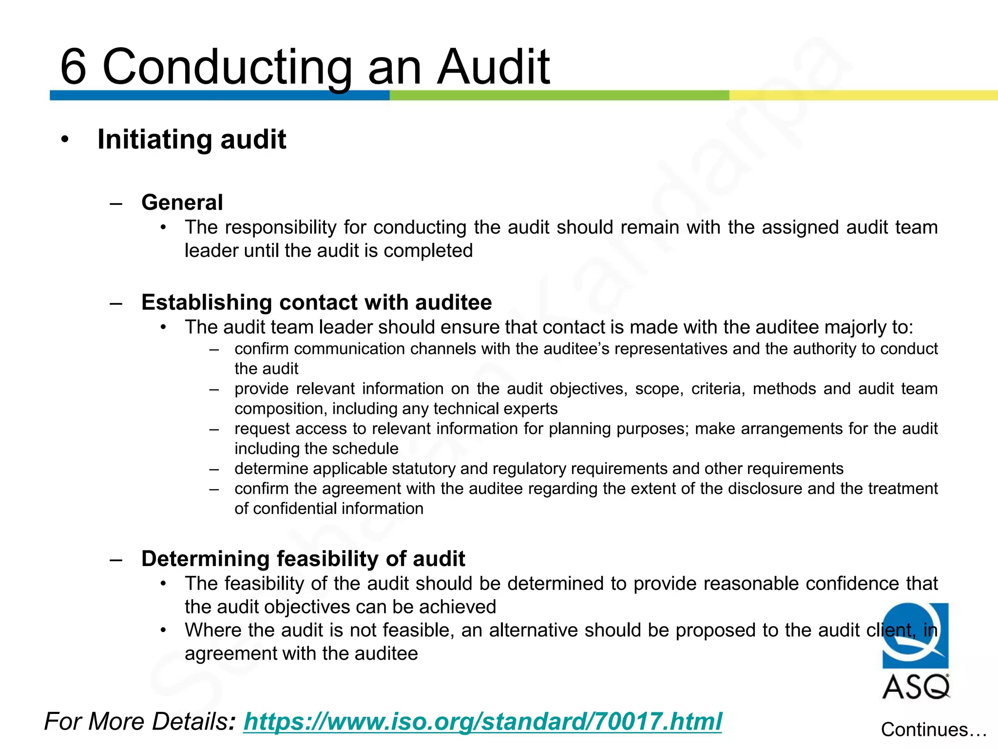 6 Conducting an Audit
For More Details: https://www.iso.org/standard/70017.html
• Initiating audit
– General
• The responsibility for conducting the audit should remain with the assigned audit team
leader until the audit is completed
– Establishing contact with auditee
• The audit team leader should ensure that contact is made with the auditee majorly to:
– confirm communication channels with the auditee’s representatives and the authority to conduct
the audit
– provide relevant information on the audit objectives, scope, criteria, methods and audit team
composition, including any technical experts
– request access to relevant information for planning purposes; make arrangements for the audit
including the schedule
– determine applicable statutory and regulatory requirements and other requirements
– confirm the agreement with the auditee regarding the extent of the disclosure and the treatment
of confidential information
– Determining feasibility of audit
• The feasibility of the audit should be determined to provide reasonable confidence that
the audit objectives can be achieved
• Where the audit is not feasible, an alternative should be proposed to the audit client, in
agreement with the auditee
Continues…
Seetharam
Kandarpa
 