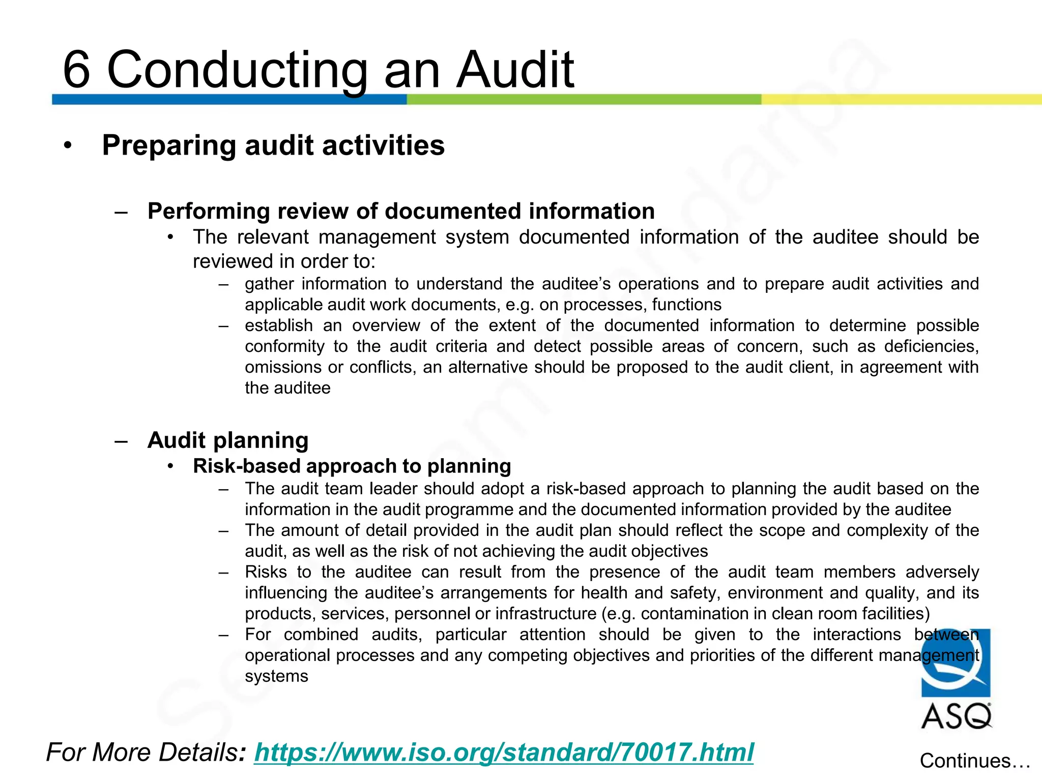 6 Conducting an Audit
For More Details: https://www.iso.org/standard/70017.html
• Preparing audit activities
– Performing review of documented information
• The relevant management system documented information of the auditee should be
reviewed in order to:
– gather information to understand the auditee’s operations and to prepare audit activities and
applicable audit work documents, e.g. on processes, functions
– establish an overview of the extent of the documented information to determine possible
conformity to the audit criteria and detect possible areas of concern, such as deficiencies,
omissions or conflicts, an alternative should be proposed to the audit client, in agreement with
the auditee
– Audit planning
• Risk-based approach to planning
– The audit team leader should adopt a risk-based approach to planning the audit based on the
information in the audit programme and the documented information provided by the auditee
– The amount of detail provided in the audit plan should reflect the scope and complexity of the
audit, as well as the risk of not achieving the audit objectives
– Risks to the auditee can result from the presence of the audit team members adversely
influencing the auditee’s arrangements for health and safety, environment and quality, and its
products, services, personnel or infrastructure (e.g. contamination in clean room facilities)
– For combined audits, particular attention should be given to the interactions between
operational processes and any competing objectives and priorities of the different management
systems
Continues…
Seetharam
Kandarpa
 