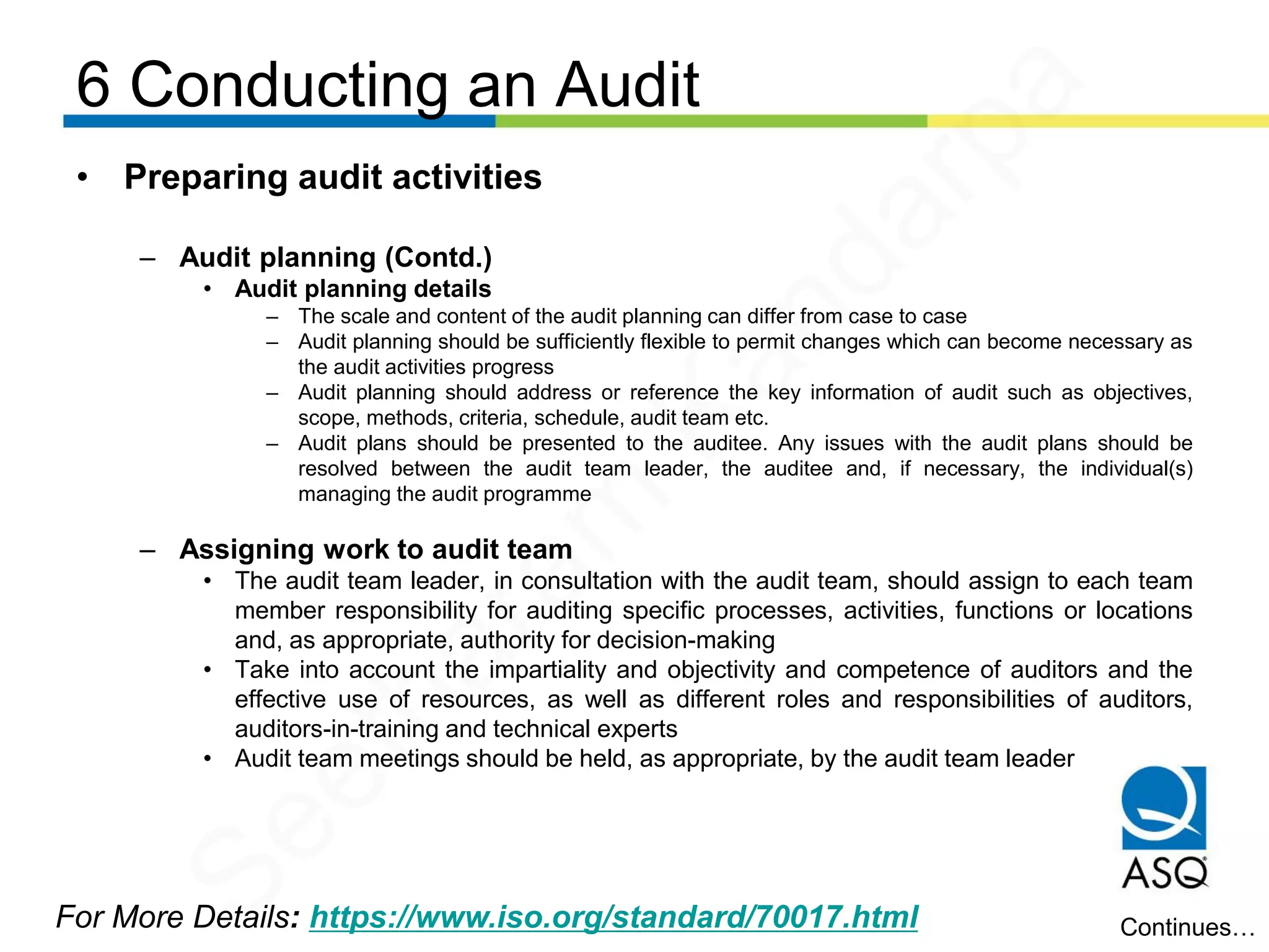 6 Conducting an Audit
For More Details: https://www.iso.org/standard/70017.html
• Preparing audit activities
– Audit planning (Contd.)
• Audit planning details
– The scale and content of the audit planning can differ from case to case
– Audit planning should be sufficiently flexible to permit changes which can become necessary as
the audit activities progress
– Audit planning should address or reference the key information of audit such as objectives,
scope, methods, criteria, schedule, audit team etc.
– Audit plans should be presented to the auditee. Any issues with the audit plans should be
resolved between the audit team leader, the auditee and, if necessary, the individual(s)
managing the audit programme
– Assigning work to audit team
• The audit team leader, in consultation with the audit team, should assign to each team
member responsibility for auditing specific processes, activities, functions or locations
and, as appropriate, authority for decision-making
• Take into account the impartiality and objectivity and competence of auditors and the
effective use of resources, as well as different roles and responsibilities of auditors,
auditors-in-training and technical experts
• Audit team meetings should be held, as appropriate, by the audit team leader
Continues…
Seetharam
Kandarpa
 