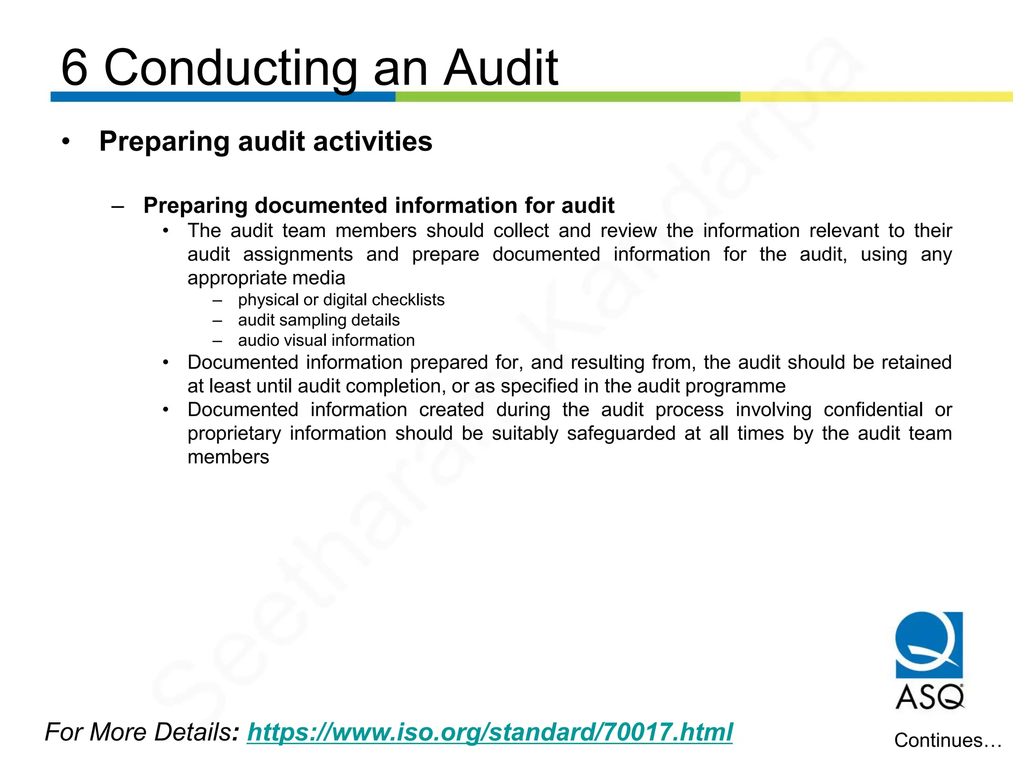 6 Conducting an Audit
For More Details: https://www.iso.org/standard/70017.html
• Preparing audit activities
– Preparing documented information for audit
• The audit team members should collect and review the information relevant to their
audit assignments and prepare documented information for the audit, using any
appropriate media
– physical or digital checklists
– audit sampling details
– audio visual information
• Documented information prepared for, and resulting from, the audit should be retained
at least until audit completion, or as specified in the audit programme
• Documented information created during the audit process involving confidential or
proprietary information should be suitably safeguarded at all times by the audit team
members
Continues…
Seetharam
Kandarpa
 