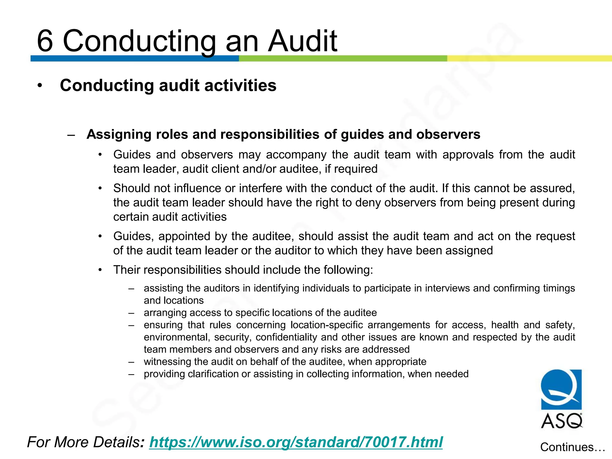 6 Conducting an Audit
For More Details: https://www.iso.org/standard/70017.html
• Conducting audit activities
– Assigning roles and responsibilities of guides and observers
• Guides and observers may accompany the audit team with approvals from the audit
team leader, audit client and/or auditee, if required
• Should not influence or interfere with the conduct of the audit. If this cannot be assured,
the audit team leader should have the right to deny observers from being present during
certain audit activities
• Guides, appointed by the auditee, should assist the audit team and act on the request
of the audit team leader or the auditor to which they have been assigned
• Their responsibilities should include the following:
– assisting the auditors in identifying individuals to participate in interviews and confirming timings
and locations
– arranging access to specific locations of the auditee
– ensuring that rules concerning location-specific arrangements for access, health and safety,
environmental, security, confidentiality and other issues are known and respected by the audit
team members and observers and any risks are addressed
– witnessing the audit on behalf of the auditee, when appropriate
– providing clarification or assisting in collecting information, when needed
Continues…
Seetharam
Kandarpa
 