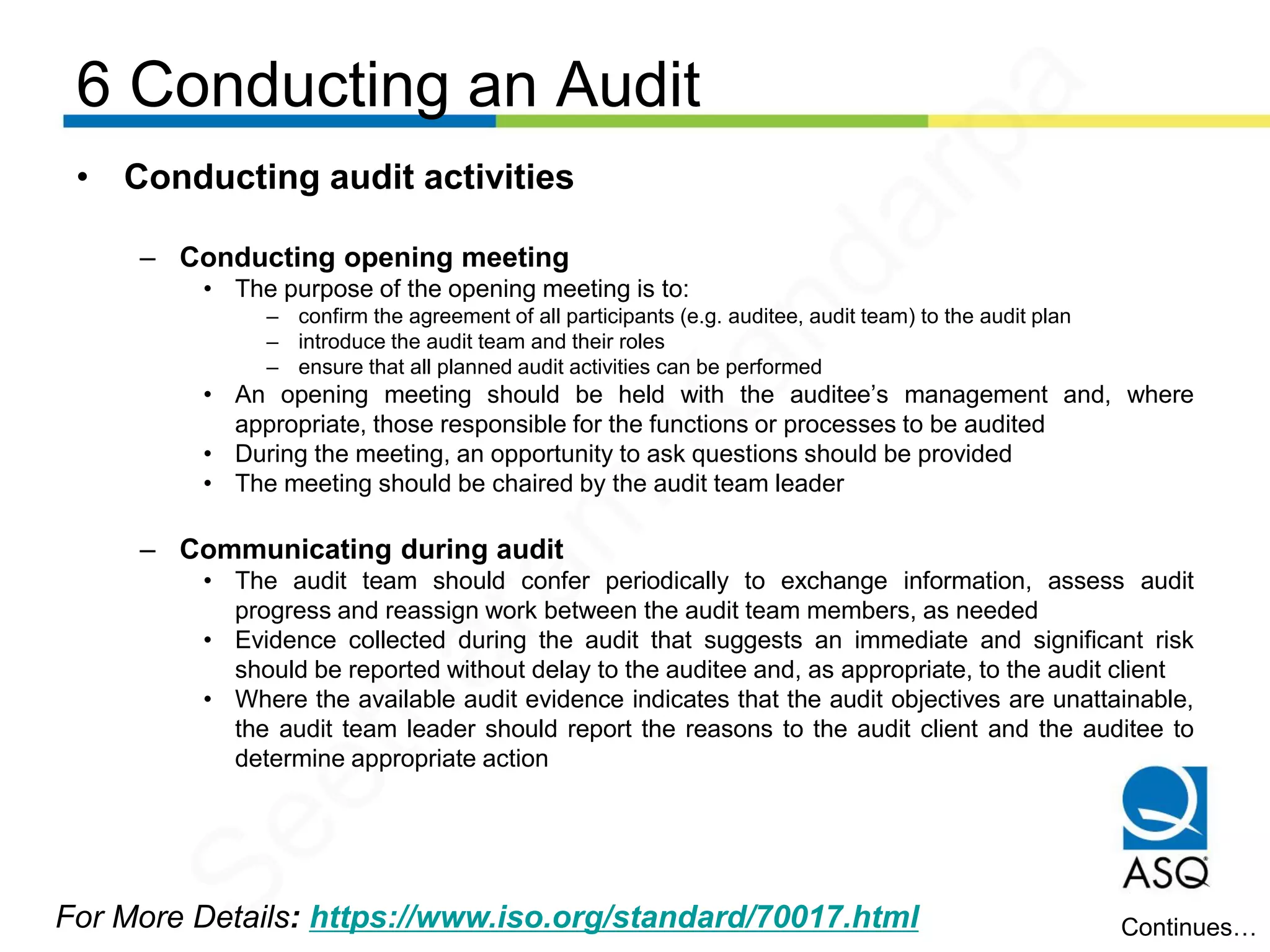 6 Conducting an Audit
For More Details: https://www.iso.org/standard/70017.html
• Conducting audit activities
– Conducting opening meeting
• The purpose of the opening meeting is to:
– confirm the agreement of all participants (e.g. auditee, audit team) to the audit plan
– introduce the audit team and their roles
– ensure that all planned audit activities can be performed
• An opening meeting should be held with the auditee’s management and, where
appropriate, those responsible for the functions or processes to be audited
• During the meeting, an opportunity to ask questions should be provided
• The meeting should be chaired by the audit team leader
– Communicating during audit
• The audit team should confer periodically to exchange information, assess audit
progress and reassign work between the audit team members, as needed
• Evidence collected during the audit that suggests an immediate and significant risk
should be reported without delay to the auditee and, as appropriate, to the audit client
• Where the available audit evidence indicates that the audit objectives are unattainable,
the audit team leader should report the reasons to the audit client and the auditee to
determine appropriate action
Continues…
Seetharam
Kandarpa
 
